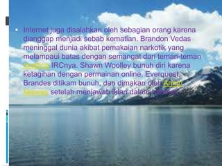  Internet juga disalahkan oleh sebagian orang karena
  dianggap menjadi sebab kematian. Brandon Vedas
  meninggal dunia akibat pemakaian narkotik yang
  melampaui batas dengan semangat dari teman-teman
  chatting IRCnya. Shawn Woolley bunuh diri karena
  ketagihan dengan permainan online, Everquest.
  Brandes ditikam bunuh, dan dimakan oleh Armin
  Meiwes setelah menjawab iklan dalam Internet.
 
