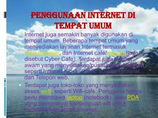 Penggunaan Internet di
        Tempat Umum
 Internet juga semakin banyak digunakan di
  tempat umum. Beberapa tempat umum yang
  menyediakan layanan Internet termasuk
  perpustakaan, dan Internet cafe/warnet (juga
  disebut Cyber Cafe). Terdapat juga tempat
  awam yang menyediakan pusat akses Internet,
  seperti Internet Kiosk, Public access Terminal,
  dan Telepon web.
 Terdapat juga toko-toko yang menyediakan
  akses wi-fi, seperti Wifi-cafe. Pengguna hanya
  perlu membawa laptop (notebook), atau PDA,
  yang mempunyai kemampuan wifi untuk
  mendapatkan akses Internet.
 