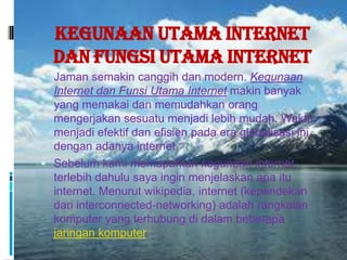 Kegunaan Utama Internet
  dan Fungsi Utama Internet
 Jaman semakin canggih dan modern. Kegunaan
  Internet dan Funsi Utama Internet makin banyak
  yang memakai dan memudahkan orang
  mengerjakan sesuatu menjadi lebih mudah. Waktu
  menjadi efektif dan efisien pada era globalisasi ini
  dengan adanya internet.
 Sebelum kami memaparkan kegunaan internet,
  terlebih dahulu saya ingin menjelaskan apa itu
  internet. Menurut wikipedia, internet (kependekan
  dari interconnected-networking) adalah rangkaian
  komputer yang terhubung di dalam beberapa
  jaringan komputer.
 