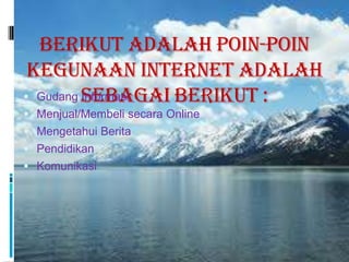 Berikut adalah poin-poin
 Kegunaan Internet adalah
 Gudang sebagai berikut :
         Informasi
 Menjual/Membeli secara Online
 Mengetahui Berita
 Pendidikan
 Komunikasi
 