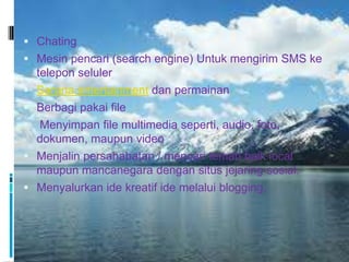  Chating
 Mesin pencari (search engine) Untuk mengirim SMS ke
    telepon seluler
   Sarana entertainment dan permainan
   Berbagi pakai file
    Menyimpan file multimedia seperti, audio, foto,
    dokumen, maupun video
   Menjalin persahabatan / mencari teman baik local
    maupun mancanegara dengan situs jejaring sosial.
   Menyalurkan ide kreatif ide melalui blogging.
 
