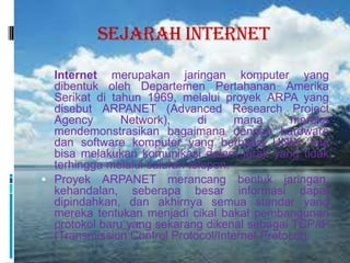 Sejarah Internet
 Internet   merupakan jaringan komputer yang
  dibentuk oleh Departemen Pertahanan Amerika
  Serikat di tahun 1969, melalui proyek ARPA yang
  disebut ARPANET (Advanced Research Project
  Agency       Network),      di     mana      mereka
  mendemonstrasikan bagaimana dengan hardware
  dan software komputer yang berbasis UNIX, kita
  bisa melakukan komunikasi dalam jarak yang tidak
  terhingga melalui saluran telepon.
 Proyek ARPANET merancang bentuk jaringan,
  kehandalan, seberapa besar informasi dapat
  dipindahkan, dan akhirnya semua standar yang
  mereka tentukan menjadi cikal bakal pembangunan
  protokol baru yang sekarang dikenal sebagai TCP/IP
  (Transmission Control Protocol/Internet Protocol).
 