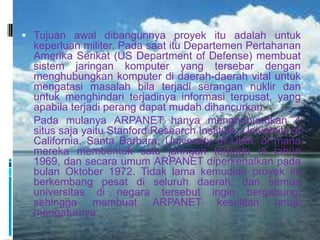  Tujuan awal dibangunnya proyek itu adalah untuk
  keperluan militer. Pada saat itu Departemen Pertahanan
  Amerika Serikat (US Department of Defense) membuat
  sistem jaringan komputer yang tersebar dengan
  menghubungkan komputer di daerah-daerah vital untuk
  mengatasi masalah bila terjadi serangan nuklir dan
  untuk menghindari terjadinya informasi terpusat, yang
  apabila terjadi perang dapat mudah dihancurkan.
 Pada mulanya ARPANET hanya menghubungkan 4
  situs saja yaitu Stanford Research Institute, University of
  California, Santa Barbara, University of Utah, di mana
  mereka membentuk satu jaringan terpadu di tahun
  1969, dan secara umum ARPANET diperkenalkan pada
  bulan Oktober 1972. Tidak lama kemudian proyek ini
  berkembang pesat di seluruh daerah, dan semua
  universitas di negara tersebut ingin bergabung,
  sehingga membuat ARPANET kesulitan untuk
  mengaturnya.
 