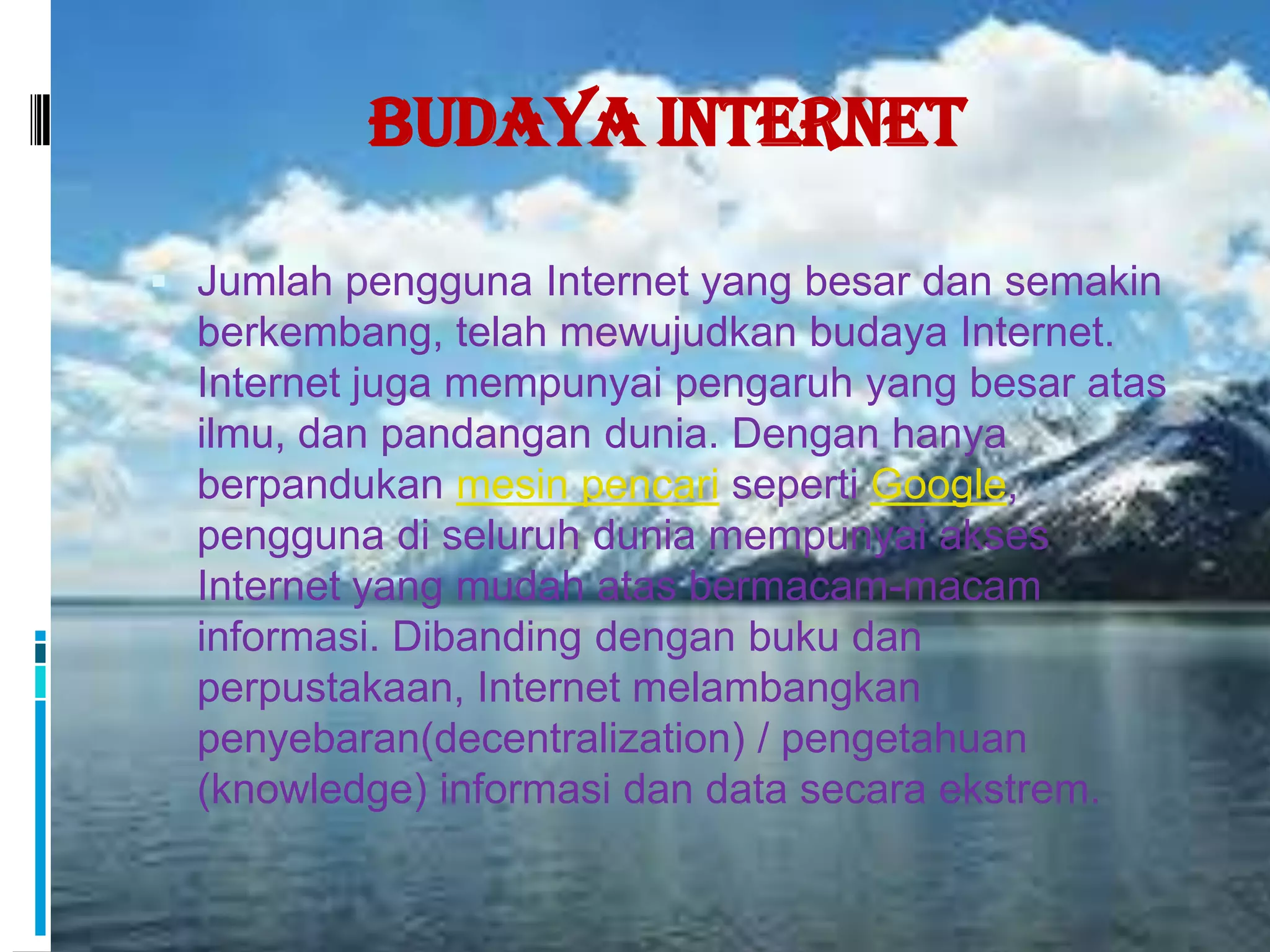 Budaya Internet

 Jumlah pengguna Internet yang besar dan semakin
  berkembang, telah mewujudkan budaya Internet.
  Internet juga mempunyai pengaruh yang besar atas
  ilmu, dan pandangan dunia. Dengan hanya
  berpandukan mesin pencari seperti Google,
  pengguna di seluruh dunia mempunyai akses
  Internet yang mudah atas bermacam-macam
  informasi. Dibanding dengan buku dan
  perpustakaan, Internet melambangkan
  penyebaran(decentralization) / pengetahuan
  (knowledge) informasi dan data secara ekstrem.
 