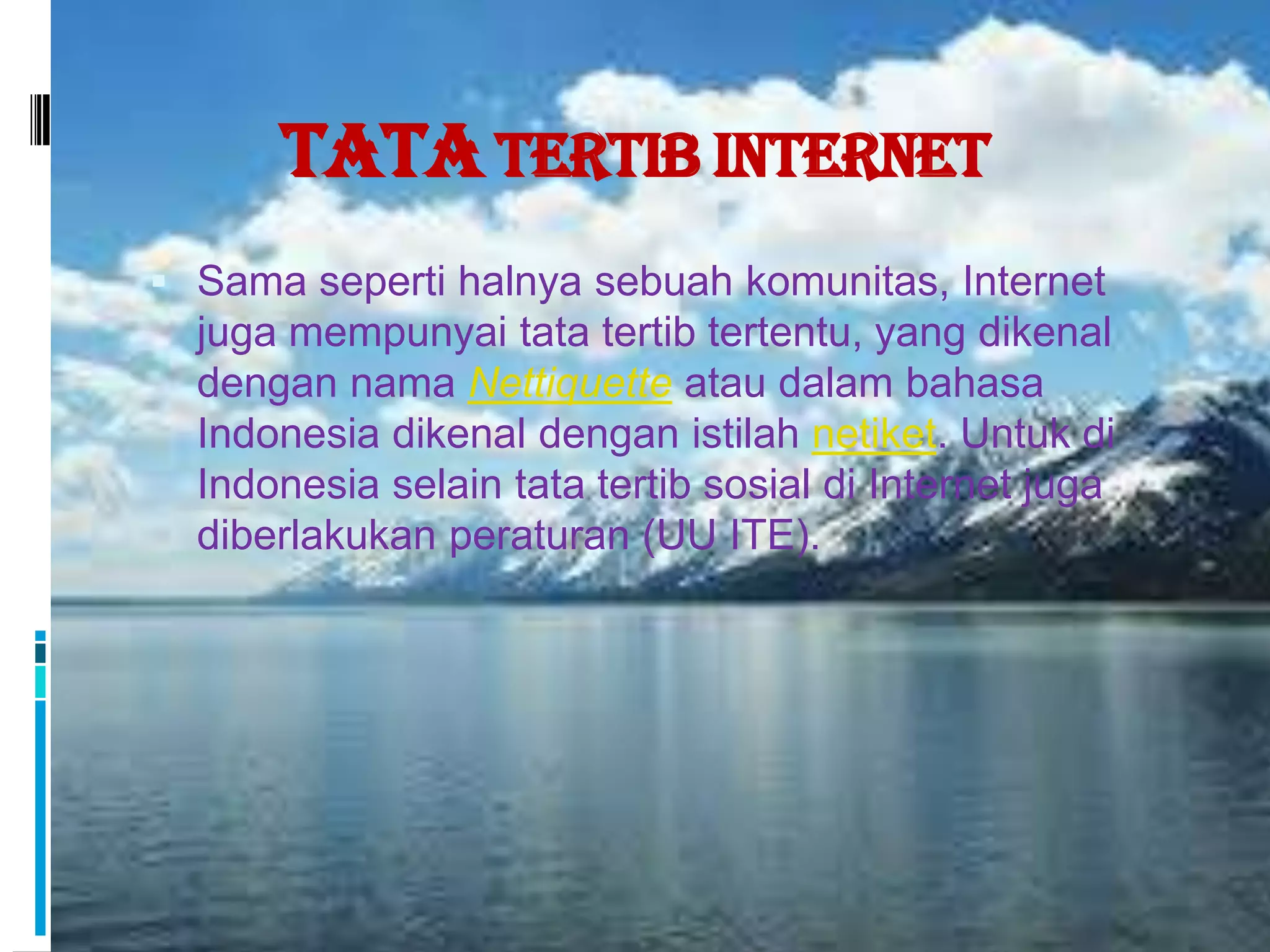 Tata Tertib Internet
 Sama seperti halnya sebuah komunitas, Internet
  juga mempunyai tata tertib tertentu, yang dikenal
  dengan nama Nettiquette atau dalam bahasa
  Indonesia dikenal dengan istilah netiket. Untuk di
  Indonesia selain tata tertib sosial di Internet juga
  diberlakukan peraturan (UU ITE).
 