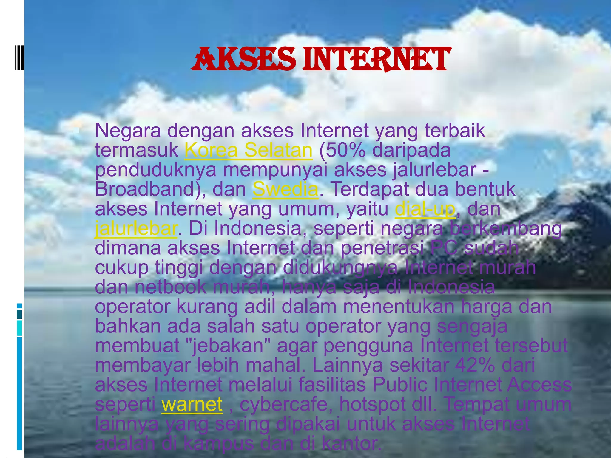Akses Internet
 Negara dengan akses Internet yang terbaik
  termasuk Korea Selatan (50% daripada
  penduduknya mempunyai akses jalurlebar -
  Broadband), dan Swedia. Terdapat dua bentuk
  akses Internet yang umum, yaitu dial-up, dan
  jalurlebar. Di Indonesia, seperti negara berkembang
  dimana akses Internet dan penetrasi PC sudah
  cukup tinggi dengan didukungnya Internet murah
  dan netbook murah, hanya saja di Indonesia
  operator kurang adil dalam menentukan harga dan
  bahkan ada salah satu operator yang sengaja
  membuat "jebakan" agar pengguna Internet tersebut
  membayar lebih mahal. Lainnya sekitar 42% dari
  akses Internet melalui fasilitas Public Internet Access
  seperti warnet , cybercafe, hotspot dll. Tempat umum
  lainnya yang sering dipakai untuk akses Internet
  adalah di kampus dan di kantor.
 