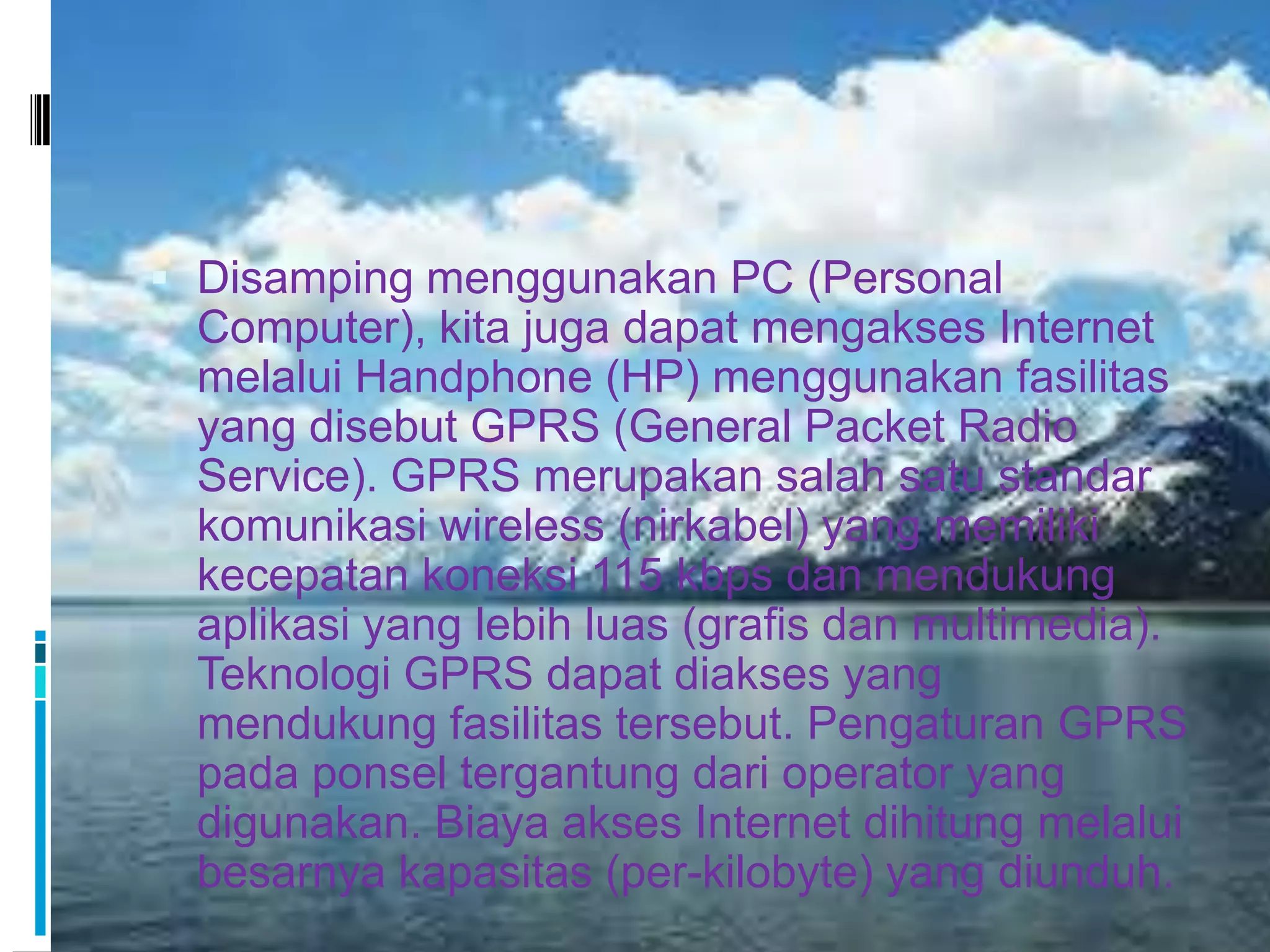  Disamping menggunakan PC (Personal
  Computer), kita juga dapat mengakses Internet
  melalui Handphone (HP) menggunakan fasilitas
  yang disebut GPRS (General Packet Radio
  Service). GPRS merupakan salah satu standar
  komunikasi wireless (nirkabel) yang memiliki
  kecepatan koneksi 115 kbps dan mendukung
  aplikasi yang lebih luas (grafis dan multimedia).
  Teknologi GPRS dapat diakses yang
  mendukung fasilitas tersebut. Pengaturan GPRS
  pada ponsel tergantung dari operator yang
  digunakan. Biaya akses Internet dihitung melalui
  besarnya kapasitas (per-kilobyte) yang diunduh.
 
