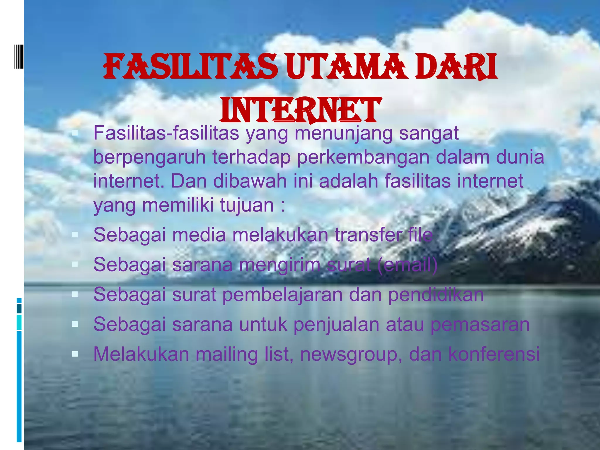 Fasilitas Utama dari

                     Internet sangat
    Fasilitas-fasilitas yang menunjang
    berpengaruh terhadap perkembangan dalam dunia
    internet. Dan dibawah ini adalah fasilitas internet
    yang memiliki tujuan :
   Sebagai media melakukan transfer file
   Sebagai sarana mengirim surat (email)
   Sebagai surat pembelajaran dan pendidikan
   Sebagai sarana untuk penjualan atau pemasaran
   Melakukan mailing list, newsgroup, dan konferensi
 