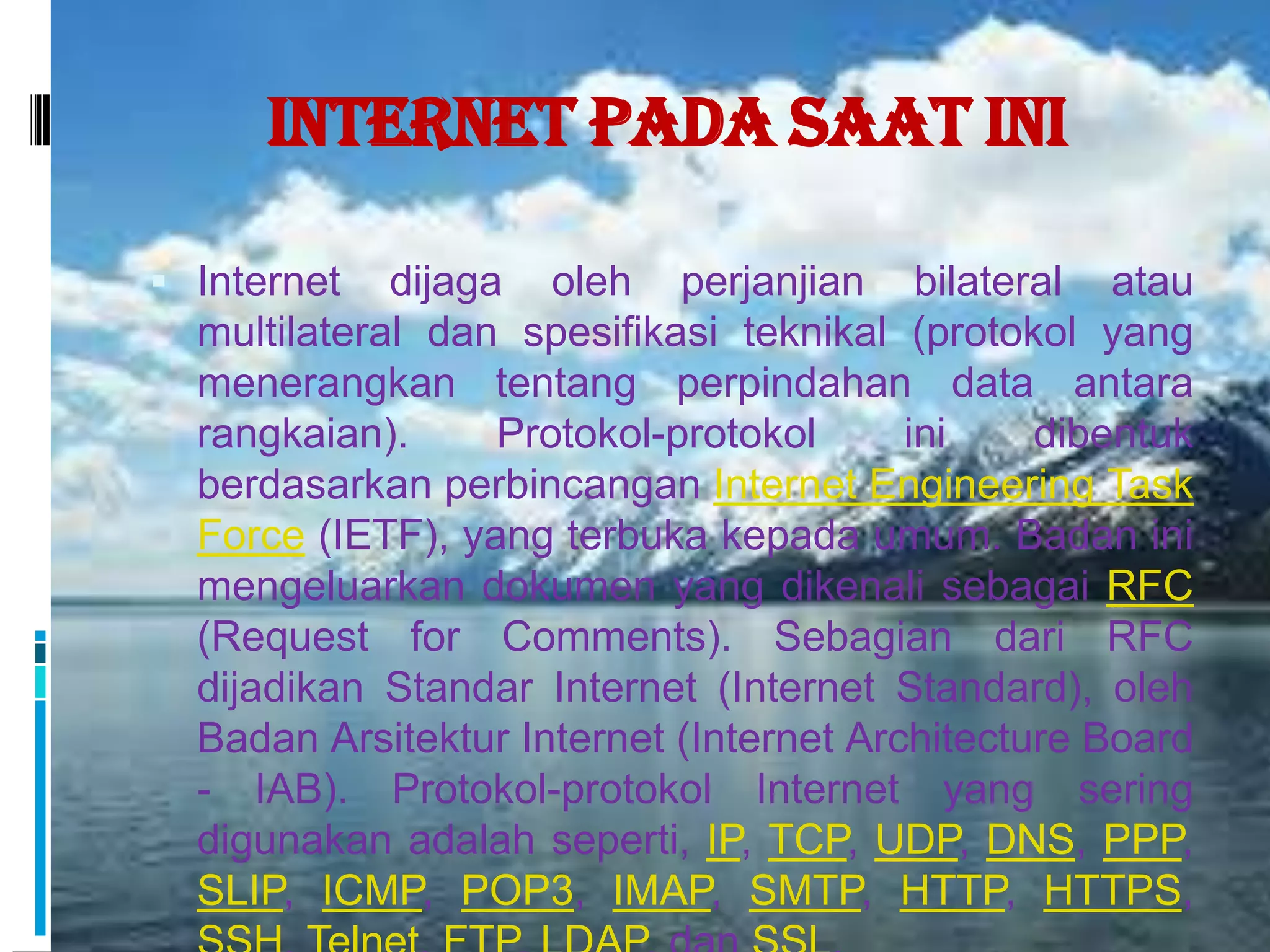 Internet Pada Saat Ini

 Internet   dijaga oleh perjanjian bilateral atau
  multilateral dan spesifikasi teknikal (protokol yang
  menerangkan tentang perpindahan data antara
  rangkaian).      Protokol-protokol     ini    dibentuk
  berdasarkan perbincangan Internet Engineering Task
  Force (IETF), yang terbuka kepada umum. Badan ini
  mengeluarkan dokumen yang dikenali sebagai RFC
  (Request for Comments). Sebagian dari RFC
  dijadikan Standar Internet (Internet Standard), oleh
  Badan Arsitektur Internet (Internet Architecture Board
  - IAB). Protokol-protokol Internet yang sering
  digunakan adalah seperti, IP, TCP, UDP, DNS, PPP,
  SLIP, ICMP, POP3, IMAP, SMTP, HTTP, HTTPS,
 