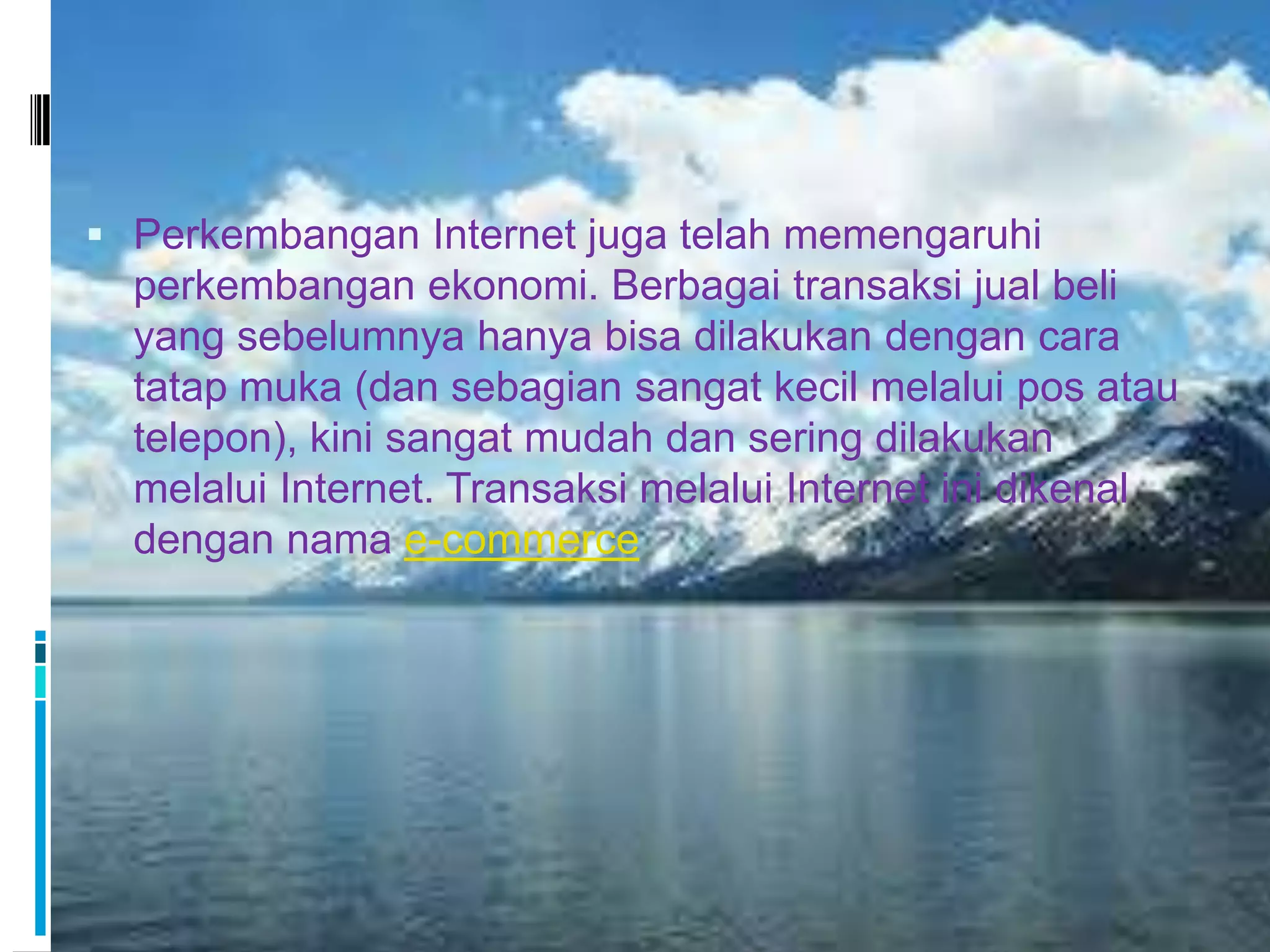  Perkembangan Internet juga telah memengaruhi
  perkembangan ekonomi. Berbagai transaksi jual beli
  yang sebelumnya hanya bisa dilakukan dengan cara
  tatap muka (dan sebagian sangat kecil melalui pos atau
  telepon), kini sangat mudah dan sering dilakukan
  melalui Internet. Transaksi melalui Internet ini dikenal
  dengan nama e-commerce
 