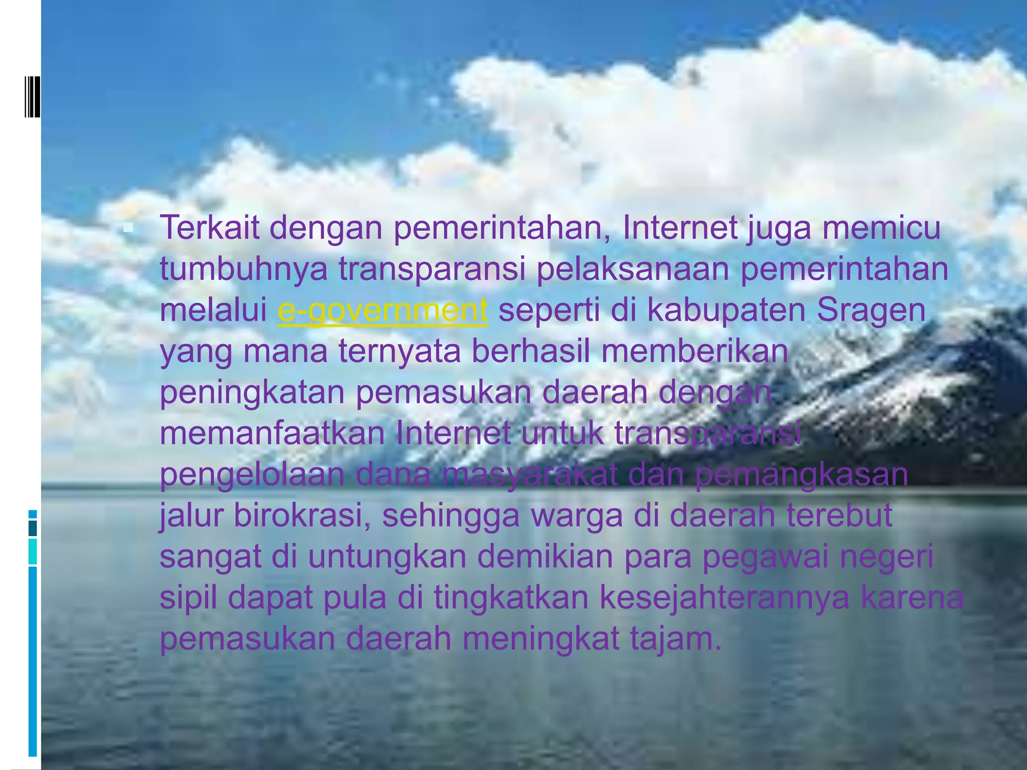  Terkait dengan pemerintahan, Internet juga memicu
  tumbuhnya transparansi pelaksanaan pemerintahan
  melalui e-government seperti di kabupaten Sragen
  yang mana ternyata berhasil memberikan
  peningkatan pemasukan daerah dengan
  memanfaatkan Internet untuk transparansi
  pengelolaan dana masyarakat dan pemangkasan
  jalur birokrasi, sehingga warga di daerah terebut
  sangat di untungkan demikian para pegawai negeri
  sipil dapat pula di tingkatkan kesejahterannya karena
  pemasukan daerah meningkat tajam.
 