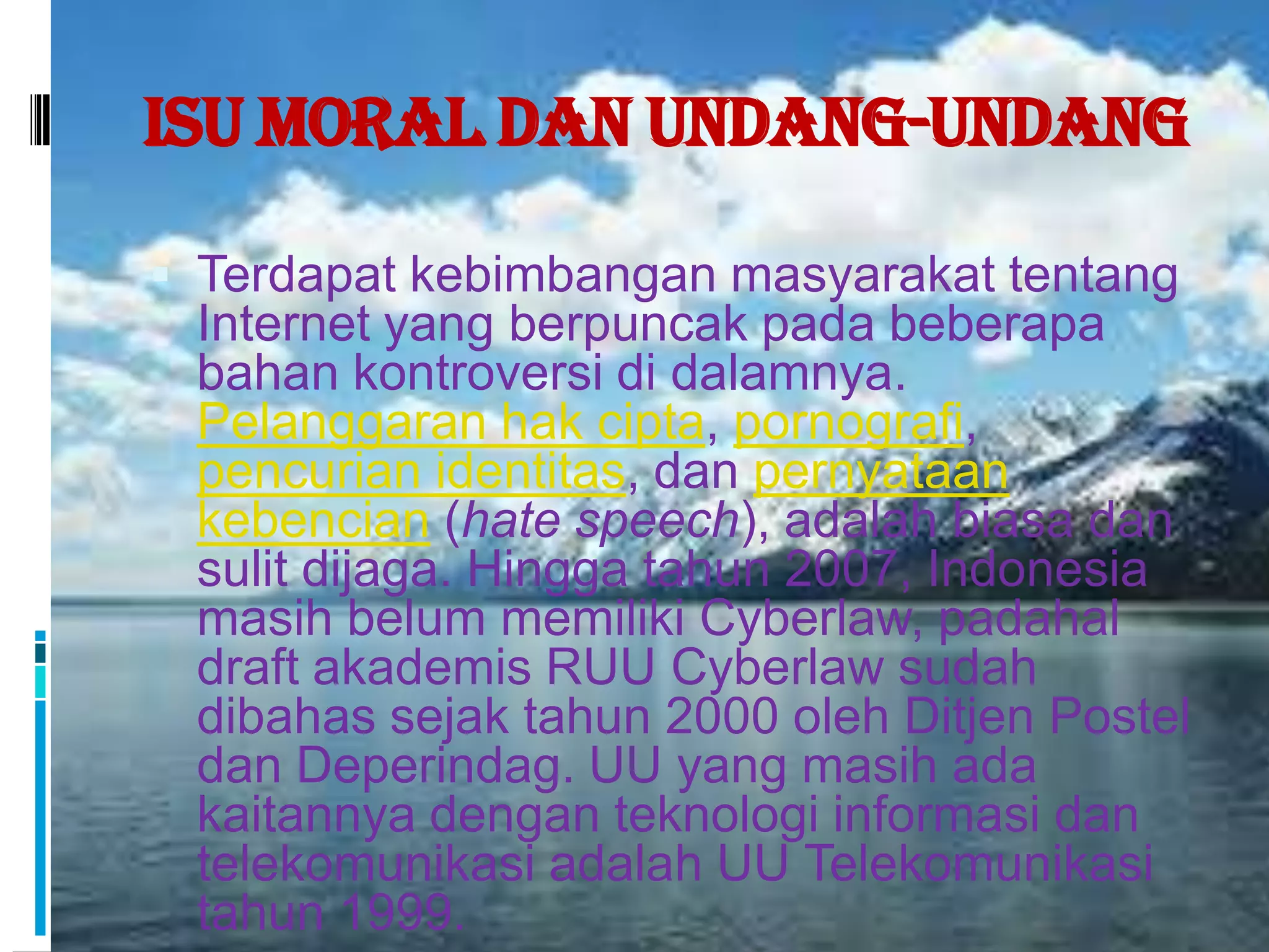 Isu Moral dan Undang-Undang

 Terdapat kebimbangan masyarakat tentang
 Internet yang berpuncak pada beberapa
 bahan kontroversi di dalamnya.
 Pelanggaran hak cipta, pornografi,
 pencurian identitas, dan pernyataan
 kebencian (hate speech), adalah biasa dan
 sulit dijaga. Hingga tahun 2007, Indonesia
 masih belum memiliki Cyberlaw, padahal
 draft akademis RUU Cyberlaw sudah
 dibahas sejak tahun 2000 oleh Ditjen Postel
 dan Deperindag. UU yang masih ada
 kaitannya dengan teknologi informasi dan
 telekomunikasi adalah UU Telekomunikasi
 tahun 1999.
 