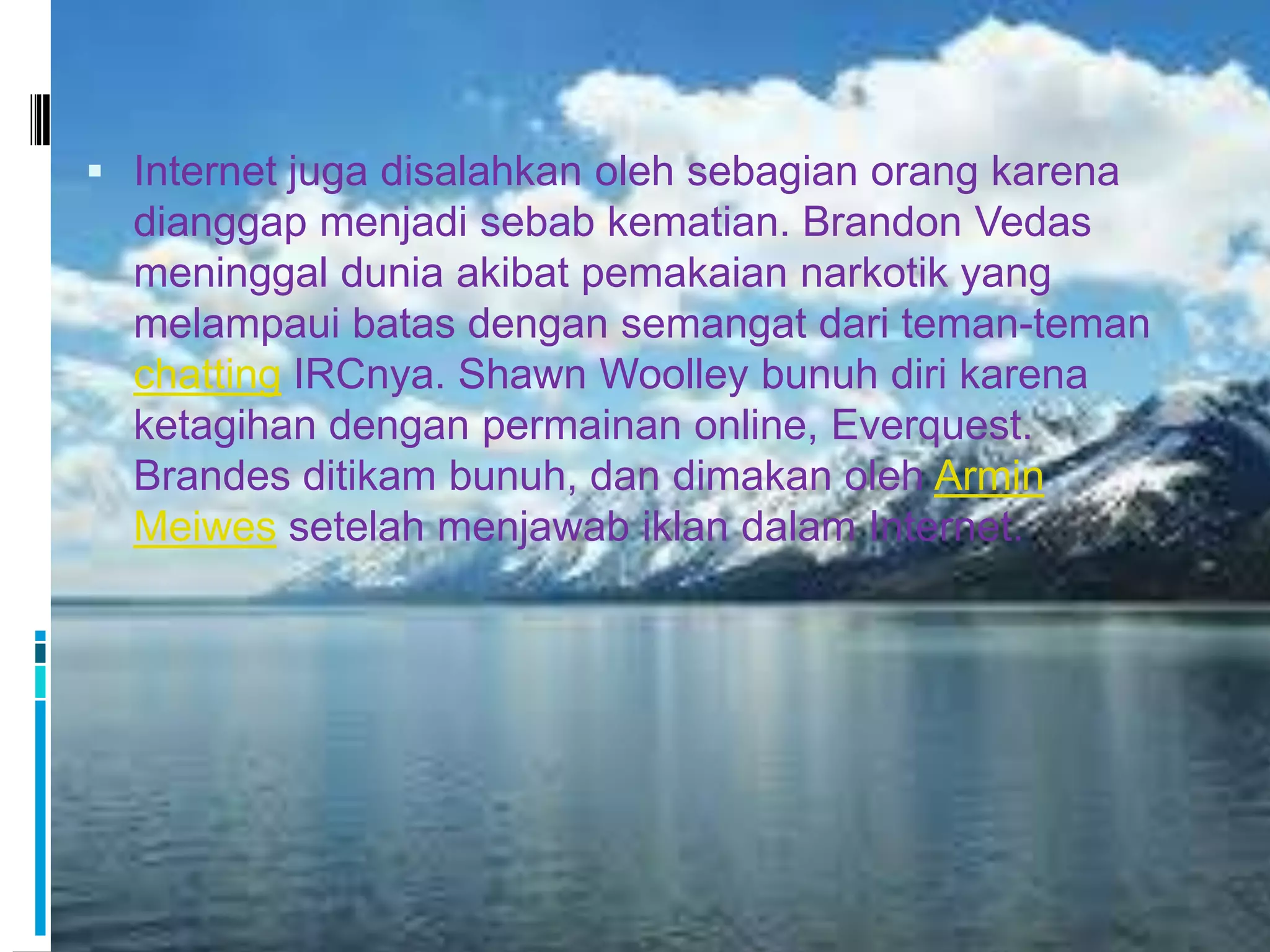  Internet juga disalahkan oleh sebagian orang karena
  dianggap menjadi sebab kematian. Brandon Vedas
  meninggal dunia akibat pemakaian narkotik yang
  melampaui batas dengan semangat dari teman-teman
  chatting IRCnya. Shawn Woolley bunuh diri karena
  ketagihan dengan permainan online, Everquest.
  Brandes ditikam bunuh, dan dimakan oleh Armin
  Meiwes setelah menjawab iklan dalam Internet.
 