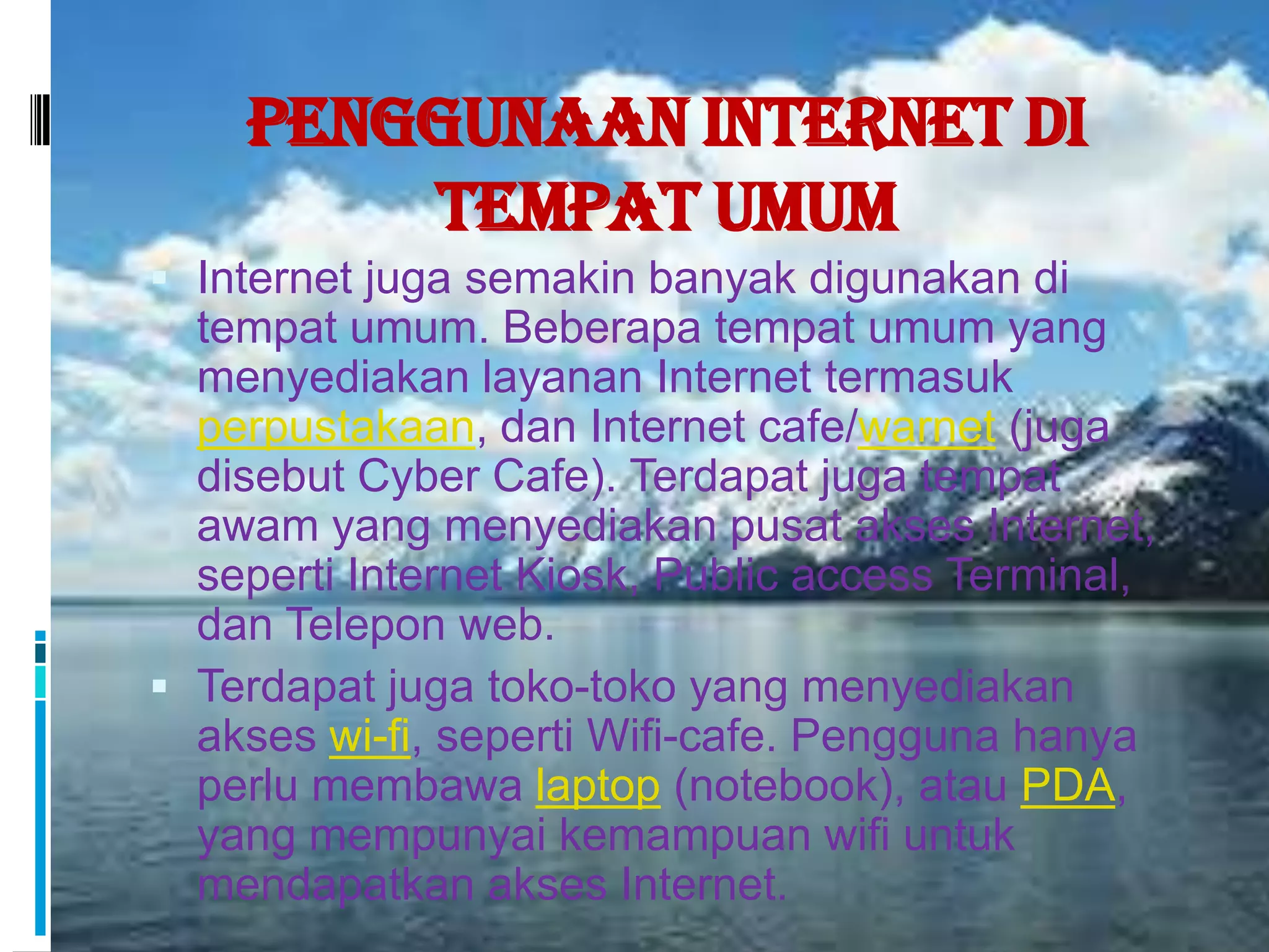 Penggunaan Internet di
        Tempat Umum
 Internet juga semakin banyak digunakan di
  tempat umum. Beberapa tempat umum yang
  menyediakan layanan Internet termasuk
  perpustakaan, dan Internet cafe/warnet (juga
  disebut Cyber Cafe). Terdapat juga tempat
  awam yang menyediakan pusat akses Internet,
  seperti Internet Kiosk, Public access Terminal,
  dan Telepon web.
 Terdapat juga toko-toko yang menyediakan
  akses wi-fi, seperti Wifi-cafe. Pengguna hanya
  perlu membawa laptop (notebook), atau PDA,
  yang mempunyai kemampuan wifi untuk
  mendapatkan akses Internet.
 