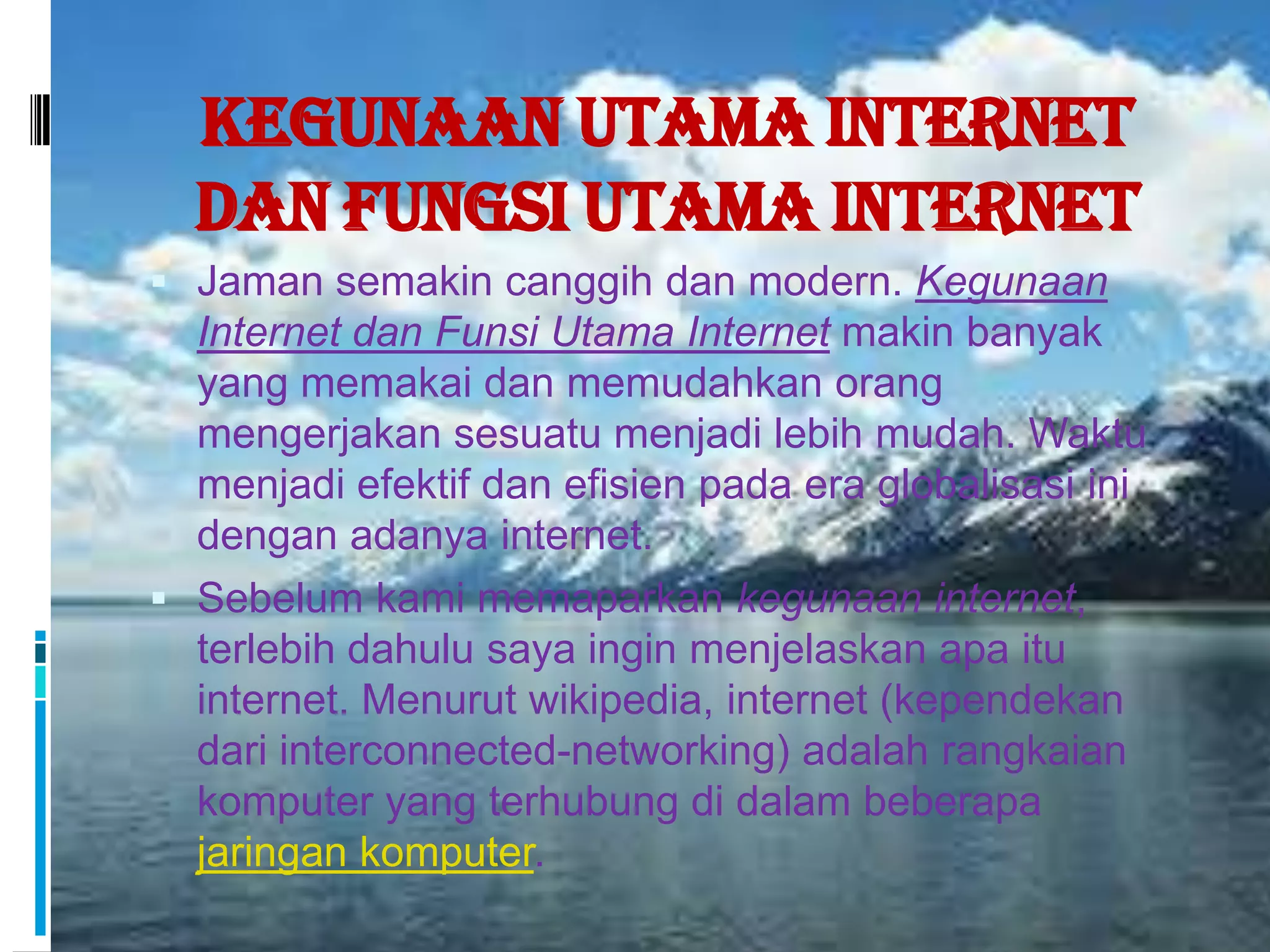 Kegunaan Utama Internet
  dan Fungsi Utama Internet
 Jaman semakin canggih dan modern. Kegunaan
  Internet dan Funsi Utama Internet makin banyak
  yang memakai dan memudahkan orang
  mengerjakan sesuatu menjadi lebih mudah. Waktu
  menjadi efektif dan efisien pada era globalisasi ini
  dengan adanya internet.
 Sebelum kami memaparkan kegunaan internet,
  terlebih dahulu saya ingin menjelaskan apa itu
  internet. Menurut wikipedia, internet (kependekan
  dari interconnected-networking) adalah rangkaian
  komputer yang terhubung di dalam beberapa
  jaringan komputer.
 