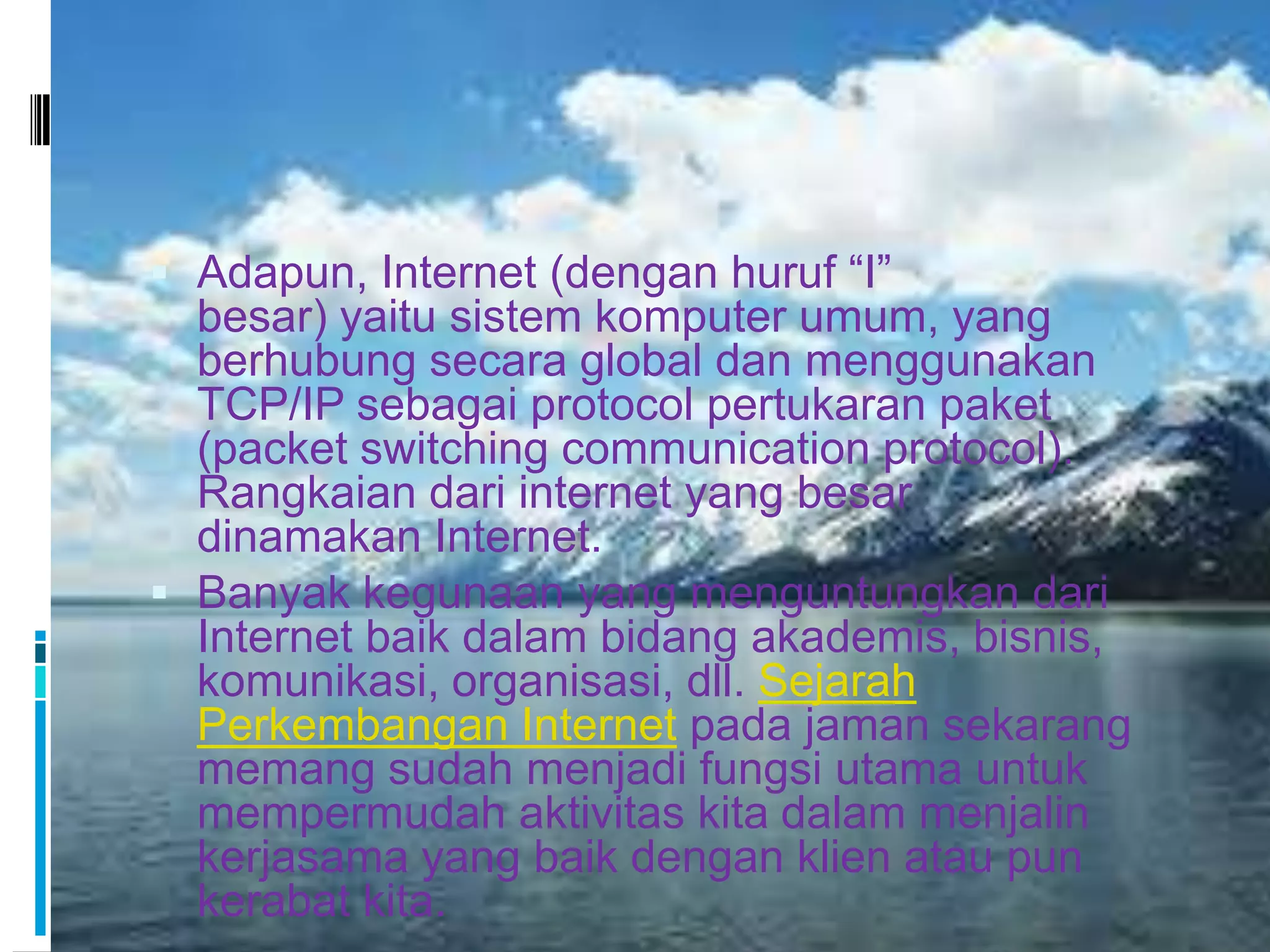  Adapun, Internet (dengan huruf “I”
  besar) yaitu sistem komputer umum, yang
  berhubung secara global dan menggunakan
  TCP/IP sebagai protocol pertukaran paket
  (packet switching communication protocol).
  Rangkaian dari internet yang besar
  dinamakan Internet.
 Banyak kegunaan yang menguntungkan dari
  Internet baik dalam bidang akademis, bisnis,
  komunikasi, organisasi, dll. Sejarah
  Perkembangan Internet pada jaman sekarang
  memang sudah menjadi fungsi utama untuk
  mempermudah aktivitas kita dalam menjalin
  kerjasama yang baik dengan klien atau pun
  kerabat kita.
 
