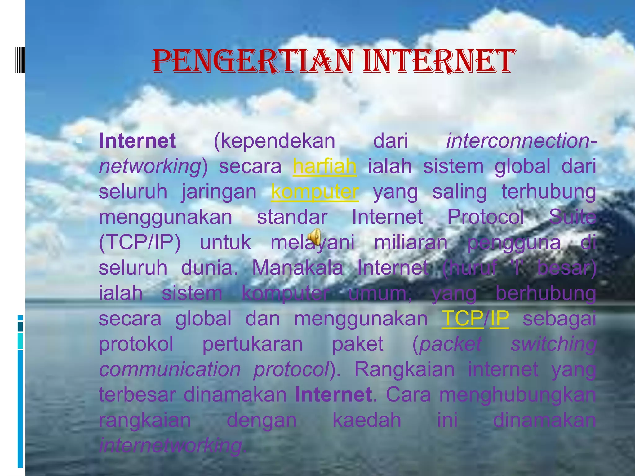 Pengertian Internet

 Internet    (kependekan     dari    interconnection-
  networking) secara harfiah ialah sistem global dari
  seluruh jaringan komputer yang saling terhubung
  menggunakan standar Internet Protocol Suite
  (TCP/IP) untuk melayani miliaran pengguna di
  seluruh dunia. Manakala Internet (huruf 'I' besar)
  ialah sistem komputer umum, yang berhubung
  secara global dan menggunakan TCP/IP sebagai
  protokol pertukaran paket (packet switching
  communication protocol). Rangkaian internet yang
  terbesar dinamakan Internet. Cara menghubungkan
  rangkaian     dengan    kaedah     ini    dinamakan
  internetworking.
 