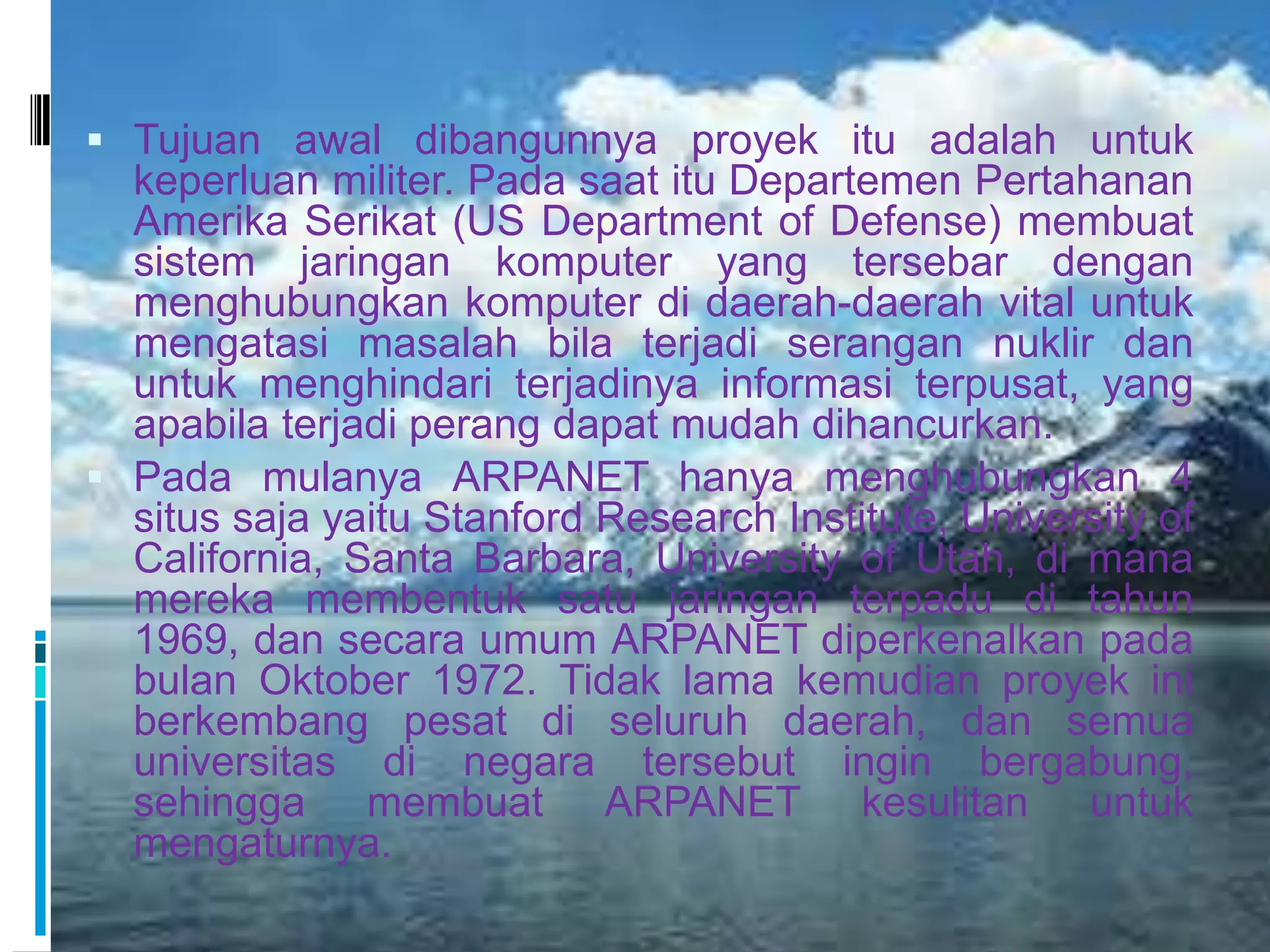  Tujuan awal dibangunnya proyek itu adalah untuk
  keperluan militer. Pada saat itu Departemen Pertahanan
  Amerika Serikat (US Department of Defense) membuat
  sistem jaringan komputer yang tersebar dengan
  menghubungkan komputer di daerah-daerah vital untuk
  mengatasi masalah bila terjadi serangan nuklir dan
  untuk menghindari terjadinya informasi terpusat, yang
  apabila terjadi perang dapat mudah dihancurkan.
 Pada mulanya ARPANET hanya menghubungkan 4
  situs saja yaitu Stanford Research Institute, University of
  California, Santa Barbara, University of Utah, di mana
  mereka membentuk satu jaringan terpadu di tahun
  1969, dan secara umum ARPANET diperkenalkan pada
  bulan Oktober 1972. Tidak lama kemudian proyek ini
  berkembang pesat di seluruh daerah, dan semua
  universitas di negara tersebut ingin bergabung,
  sehingga membuat ARPANET kesulitan untuk
  mengaturnya.
 