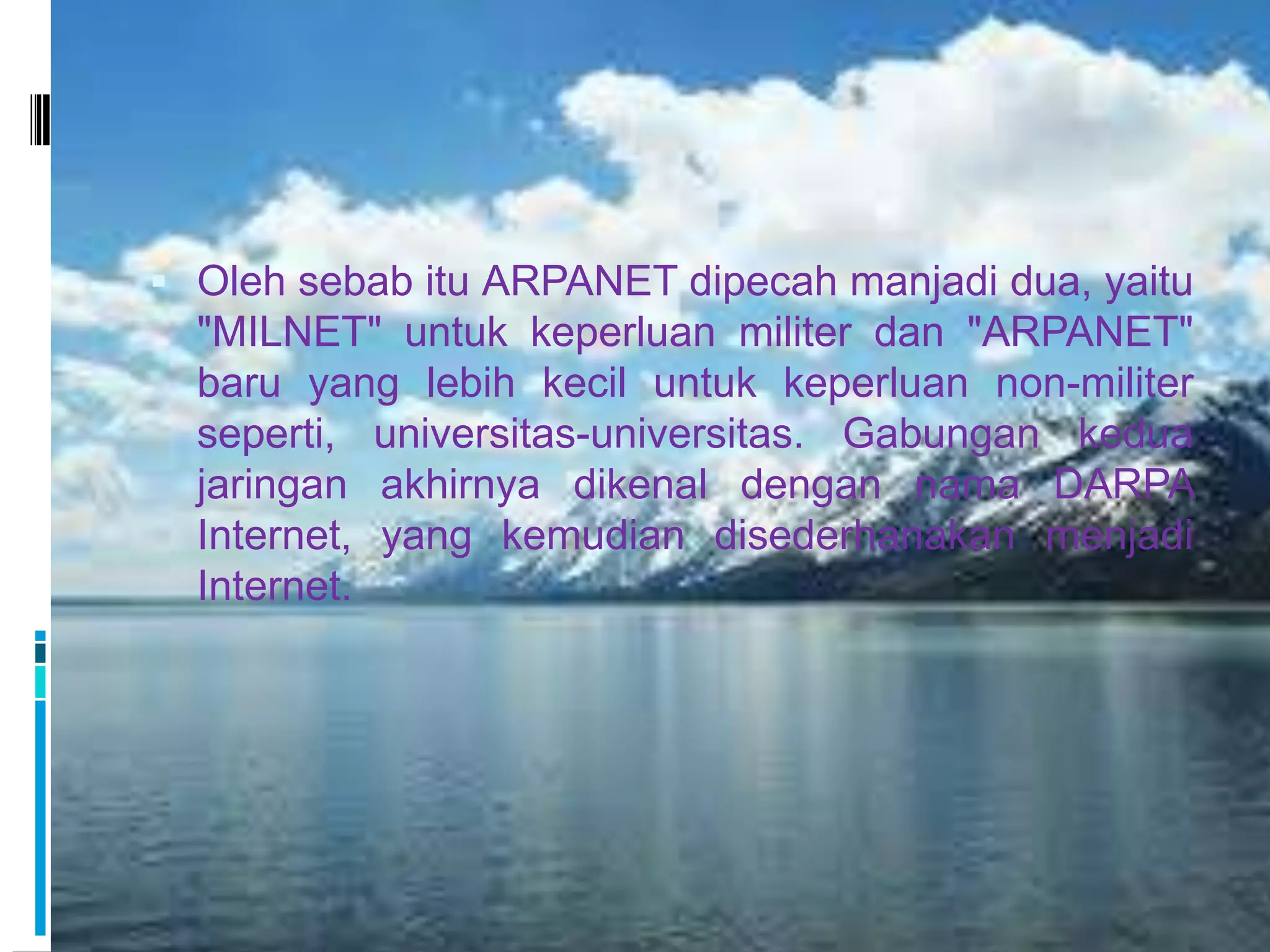  Oleh sebab itu ARPANET dipecah manjadi dua, yaitu
  "MILNET" untuk keperluan militer dan "ARPANET"
  baru yang lebih kecil untuk keperluan non-militer
  seperti, universitas-universitas. Gabungan kedua
  jaringan akhirnya dikenal dengan nama DARPA
  Internet, yang kemudian disederhanakan menjadi
  Internet.
 