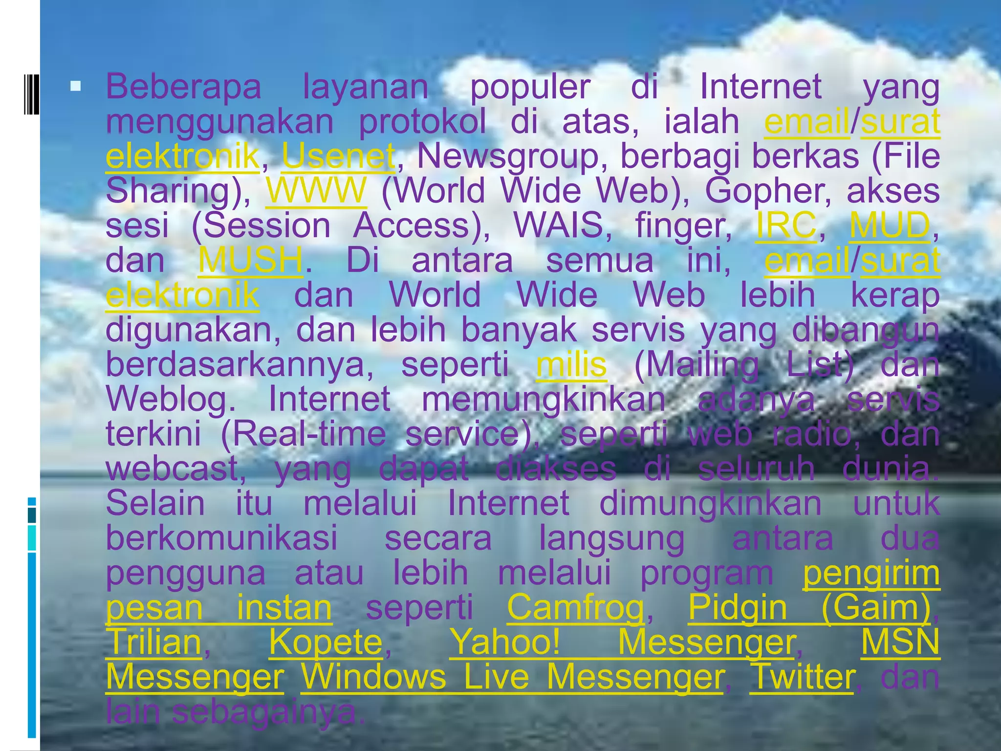  Beberapa    layanan populer di Internet yang
 menggunakan protokol di atas, ialah email/surat
 elektronik, Usenet, Newsgroup, berbagi berkas (File
 Sharing), WWW (World Wide Web), Gopher, akses
 sesi (Session Access), WAIS, finger, IRC, MUD,
 dan MUSH. Di antara semua ini, email/surat
 elektronik dan World Wide Web lebih kerap
 digunakan, dan lebih banyak servis yang dibangun
 berdasarkannya, seperti milis (Mailing List) dan
 Weblog. Internet memungkinkan adanya servis
 terkini (Real-time service), seperti web radio, dan
 webcast, yang dapat diakses di seluruh dunia.
 Selain itu melalui Internet dimungkinkan untuk
 berkomunikasi secara langsung antara dua
 pengguna atau lebih melalui program pengirim
 pesan instan seperti Camfrog, Pidgin (Gaim),
 Trilian,   Kopete,   Yahoo!     Messenger,     MSN
 Messenger Windows Live Messenger, Twitter, dan
 lain sebagainya.
 