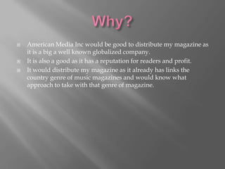    American Media Inc would be good to distribute my magazine as
    it is a big a well known globalized company.
   It is also a good as it has a reputation for readers and profit.
   It would distribute my magazine as it already has links the
    country genre of music magazines and would know what
    approach to take with that genre of magazine.
 
