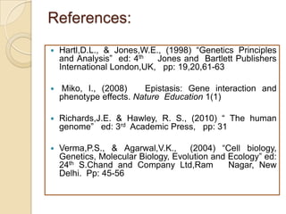 References:
   Hartl,D.L., & Jones,W.E., (1998) “Genetics Principles
    and Analysis” ed: 4th   Jones and Bartlett Publishers
    International London,UK, pp: 19,20,61-63

    Miko, I., (2008)    Epistasis: Gene interaction and
    phenotype effects. Nature Education 1(1)

   Richards,J.E. & Hawley, R. S., (2010) “ The human
    genome” ed: 3rd Academic Press, pp: 31

   Verma,P.S., & Agarwal,V.K.,      (2004) “Cell biology,
    Genetics, Molecular Biology, Evolution and Ecology” ed:
    24th S.Chand and Company Ltd,Ram           Nagar, New
    Delhi. Pp: 45-56
 