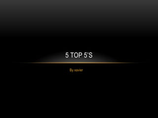 5 TOP 5’S
 By xavier
 