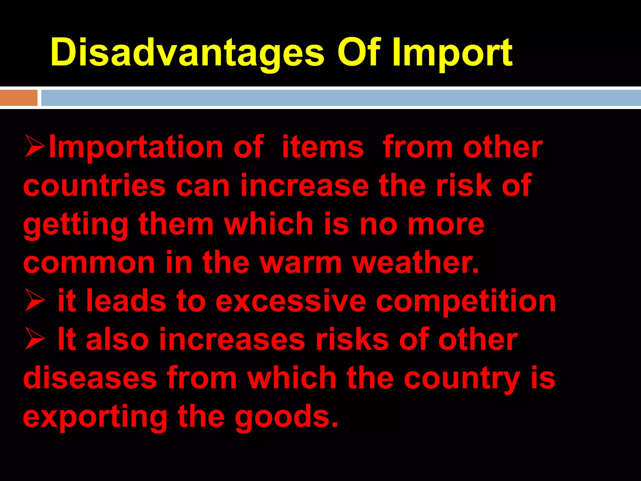 Disadvantages Of Import

Importation of items from other
countries can increase the risk of
getting them which is no more
common in the warm weather.
 it leads to excessive competition
 It also increases risks of other
diseases from which the country is
exporting the goods.
 