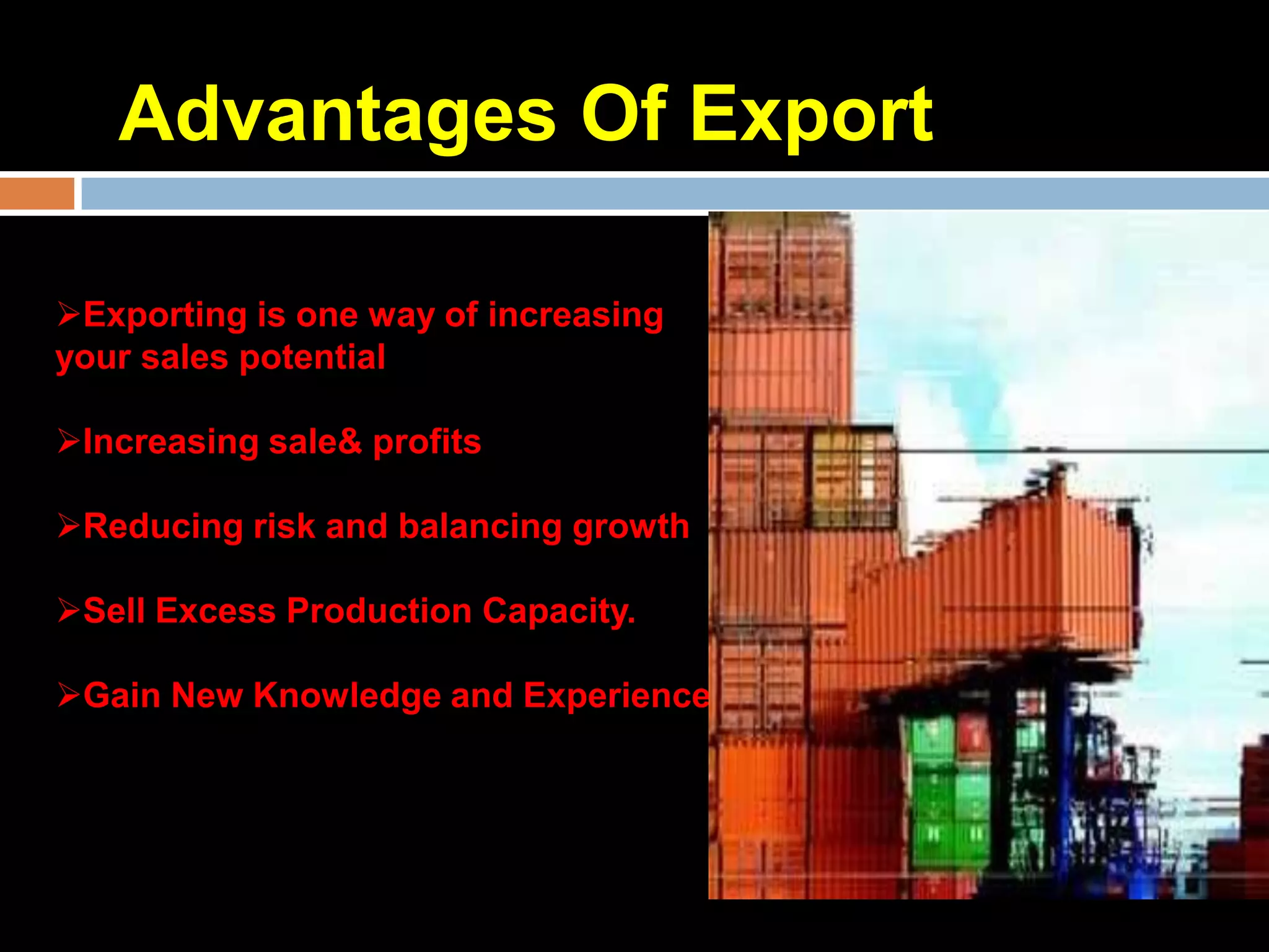 Advantages Of Export

Exporting is one way of increasing
your sales potential

Increasing sale& profits

Reducing risk and balancing growth

Sell Excess Production Capacity.

Gain New Knowledge and Experience
 