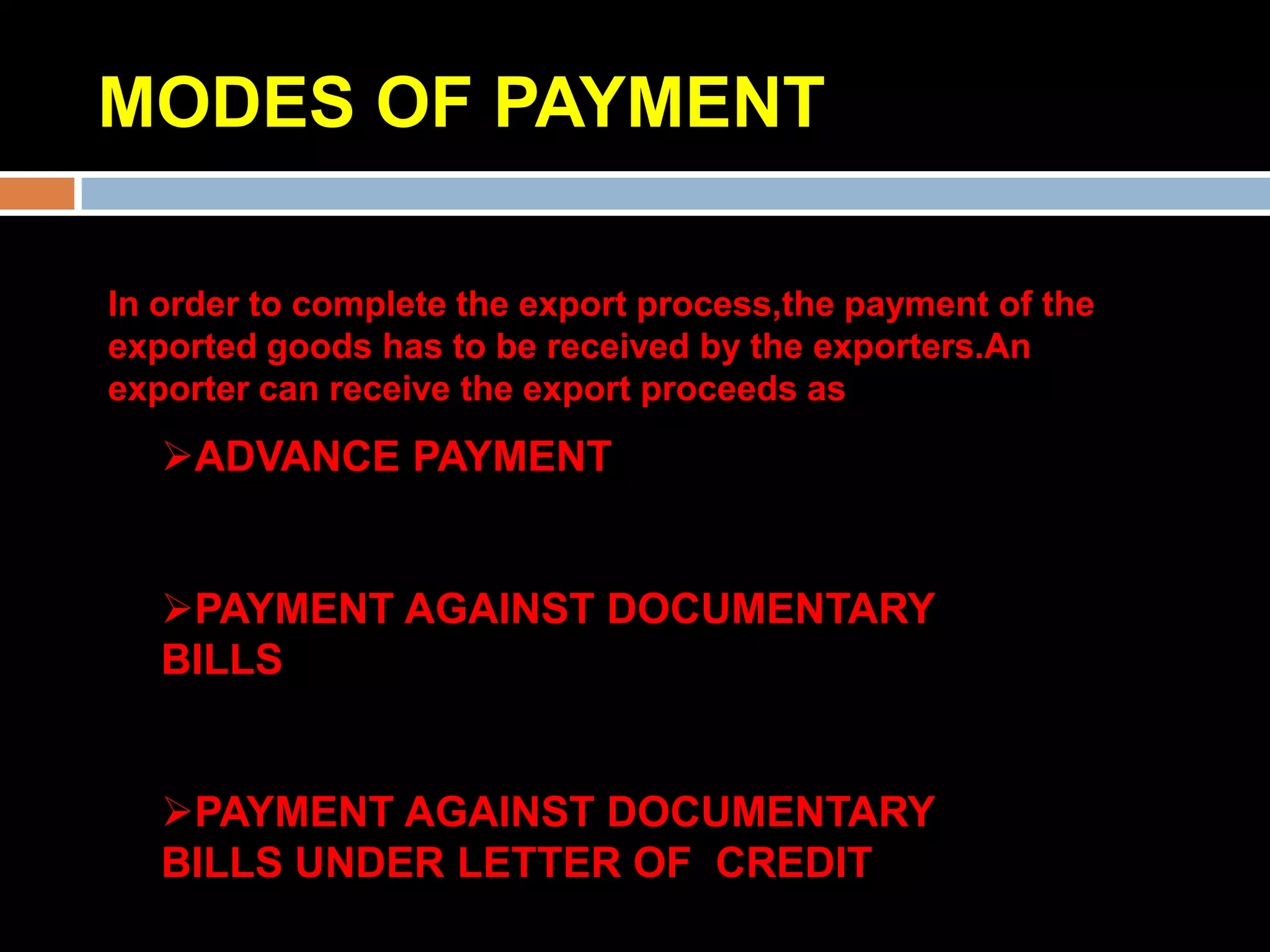MODES OF PAYMENT

In order to complete the export process,the payment of the
exported goods has to be received by the exporters.An
exporter can receive the export proceeds as
   ADVANCE PAYMENT


   PAYMENT AGAINST DOCUMENTARY
   BILLS


   PAYMENT AGAINST DOCUMENTARY
   BILLS UNDER LETTER OF CREDIT
 