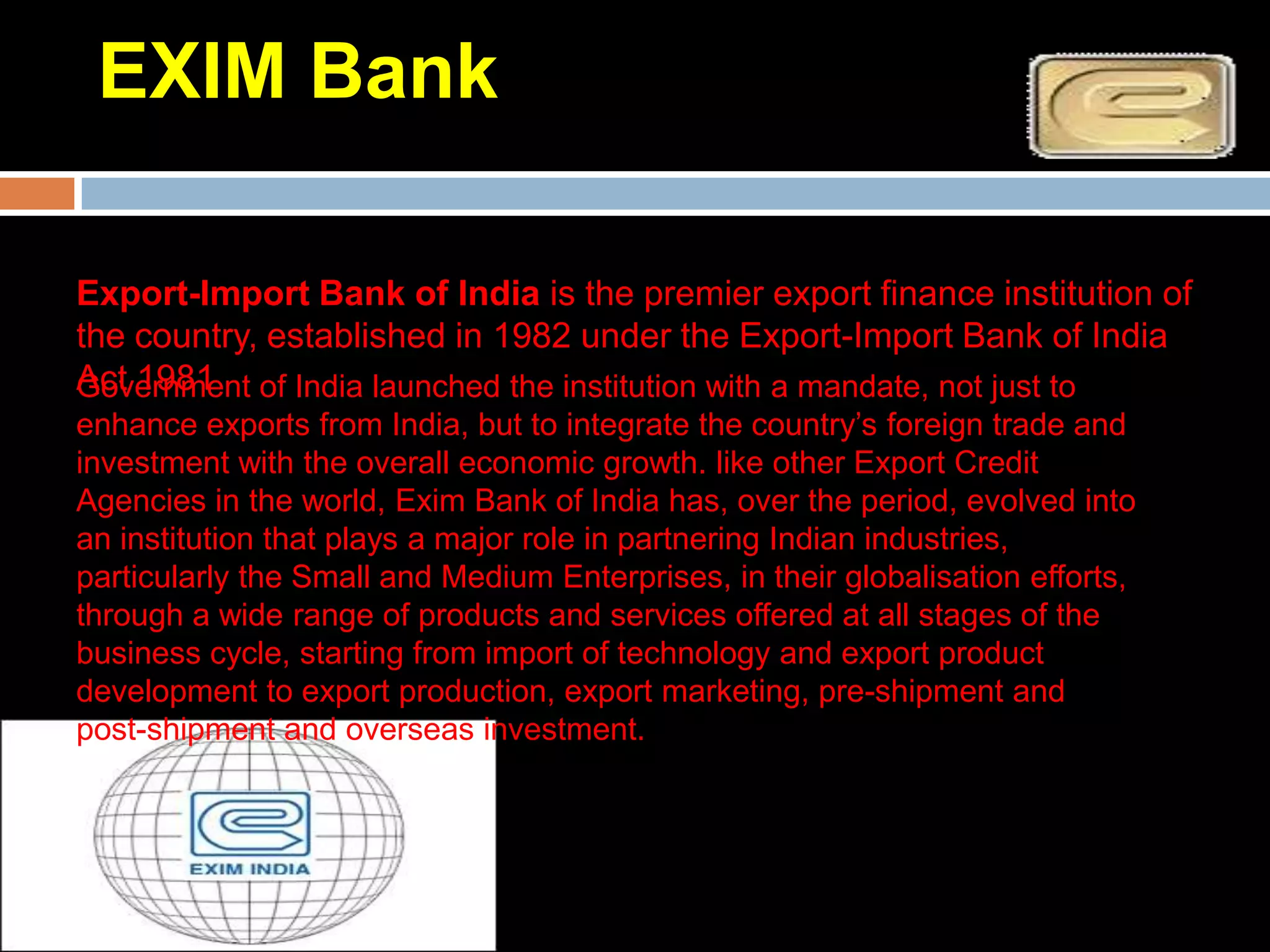 EXIM Bank

Export-Import Bank of India is the premier export finance institution of
the country, established in 1982 under the Export-Import Bank of India
Act 1981 of India launched the institution with a mandate, not just to
Government
enhance exports from India, but to integrate the country’s foreign trade and
investment with the overall economic growth. like other Export Credit
Agencies in the world, Exim Bank of India has, over the period, evolved into
an institution that plays a major role in partnering Indian industries,
particularly the Small and Medium Enterprises, in their globalisation efforts,
through a wide range of products and services offered at all stages of the
business cycle, starting from import of technology and export product
development to export production, export marketing, pre-shipment and
post-shipment and overseas investment.
 