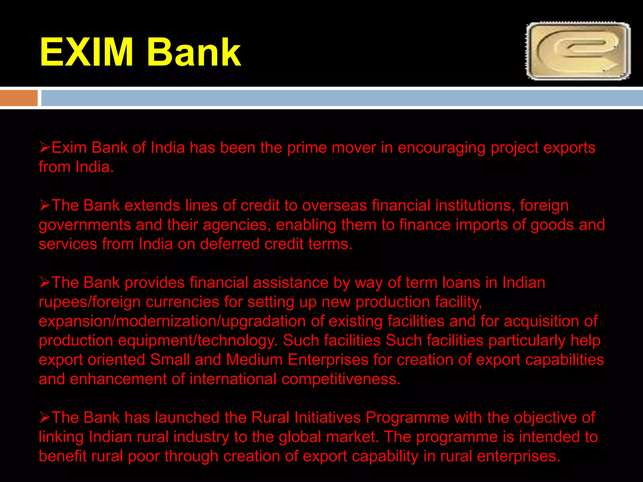 EXIM Bank

Exim Bank of India has been the prime mover in encouraging project exports
from India.

The Bank extends lines of credit to overseas financial institutions, foreign
governments and their agencies, enabling them to finance imports of goods and
services from India on deferred credit terms.

The Bank provides financial assistance by way of term loans in Indian
rupees/foreign currencies for setting up new production facility,
expansion/modernization/upgradation of existing facilities and for acquisition of
production equipment/technology. Such facilities Such facilities particularly help
export oriented Small and Medium Enterprises for creation of export capabilities
and enhancement of international competitiveness.

The Bank has launched the Rural Initiatives Programme with the objective of
linking Indian rural industry to the global market. The programme is intended to
benefit rural poor through creation of export capability in rural enterprises.
 