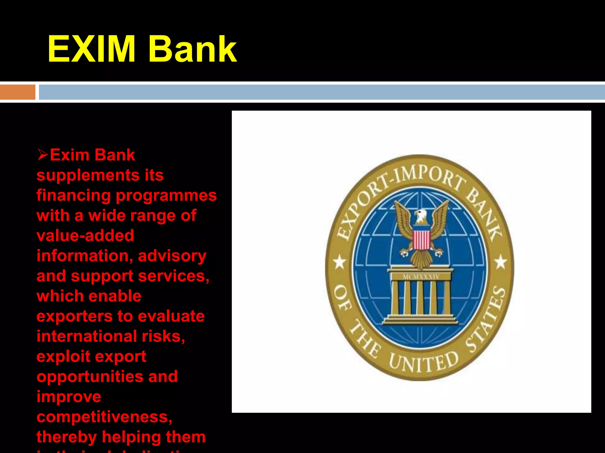 EXIM Bank

Exim Bank
supplements its
financing programmes
with a wide range of
value-added
information, advisory
and support services,
which enable
exporters to evaluate
international risks,
exploit export
opportunities and
improve
competitiveness,
thereby helping them
 