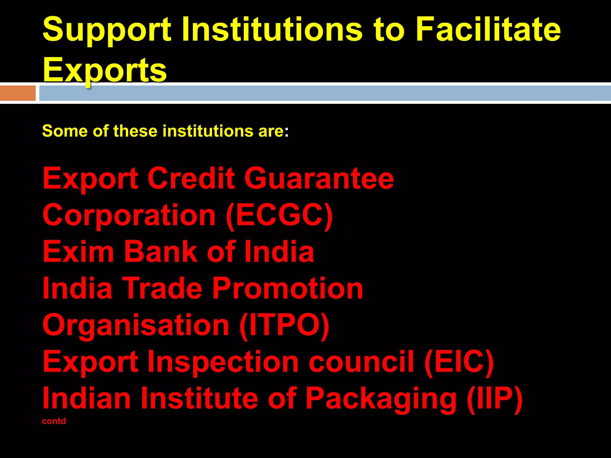Support Institutions to Facilitate
Exports
Some of these institutions are:


Export Credit Guarantee
Corporation (ECGC)
Exim Bank of India
India Trade Promotion
Organisation (ITPO)
Export Inspection council (EIC)
Indian Institute of Packaging (IIP)
contd
 