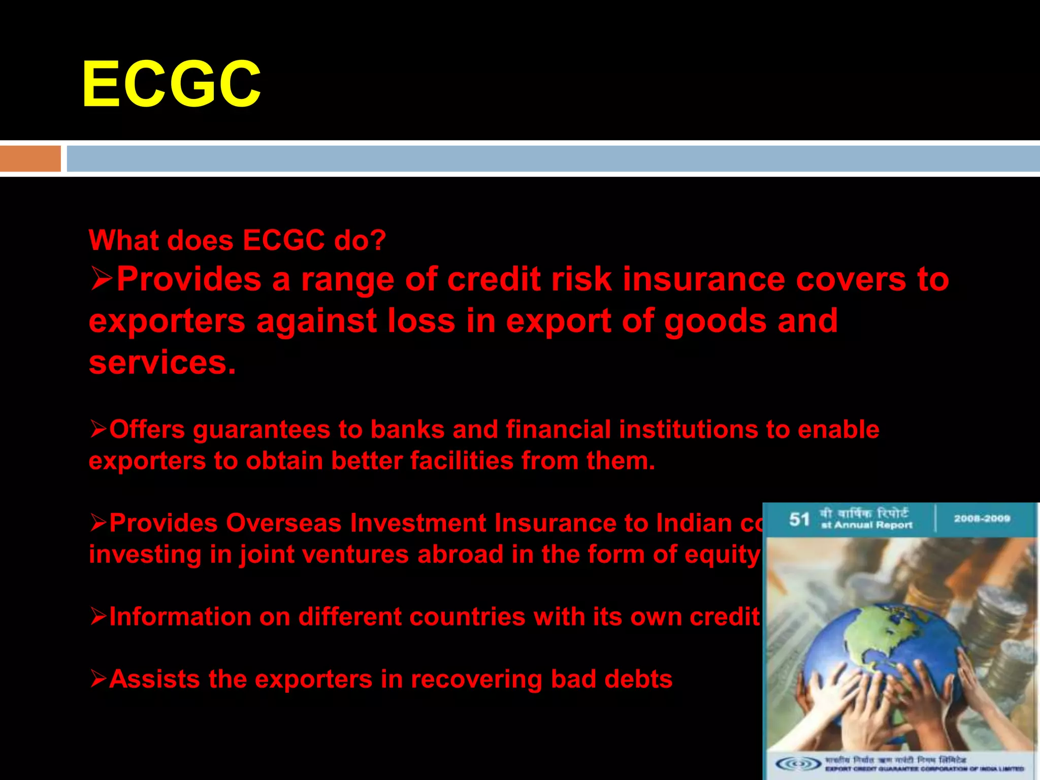 ECGC

What does ECGC do?
Provides a range of credit risk insurance covers to
exporters against loss in export of goods and
services.
Offers guarantees to banks and financial institutions to enable
exporters to obtain better facilities from them.

Provides Overseas Investment Insurance to Indian companies
investing in joint ventures abroad in the form of equity or loan.

Information on different countries with its own credit rating

Assists the exporters in recovering bad debts
 