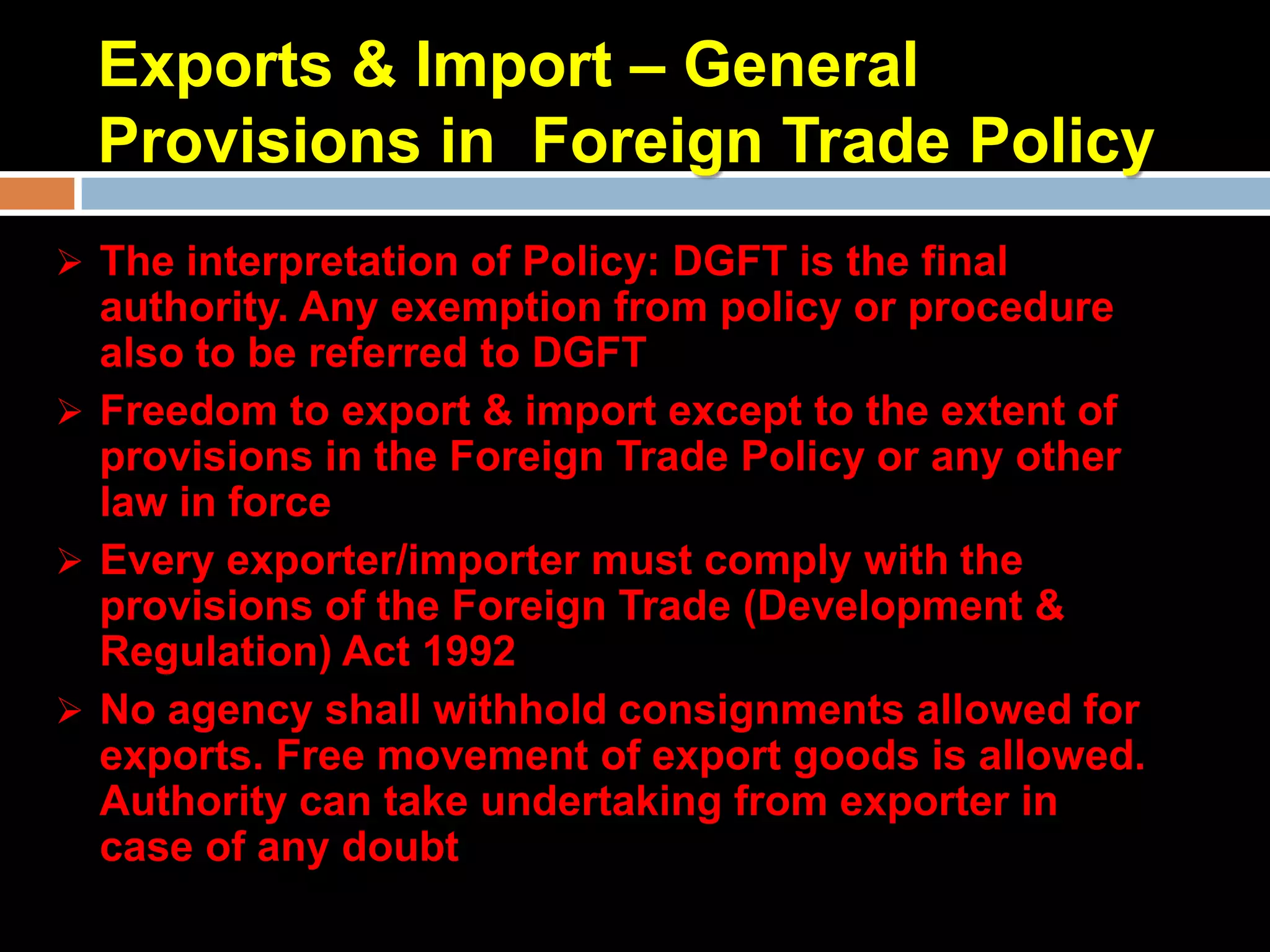 Exports & Import – General
  Provisions in Foreign Trade Policy
 The interpretation of Policy: DGFT is the final
  authority. Any exemption from policy or procedure
  also to be referred to DGFT
 Freedom to export & import except to the extent of
  provisions in the Foreign Trade Policy or any other
  law in force
 Every exporter/importer must comply with the
  provisions of the Foreign Trade (Development &
  Regulation) Act 1992
 No agency shall withhold consignments allowed for
  exports. Free movement of export goods is allowed.
  Authority can take undertaking from exporter in
  case of any doubt
 