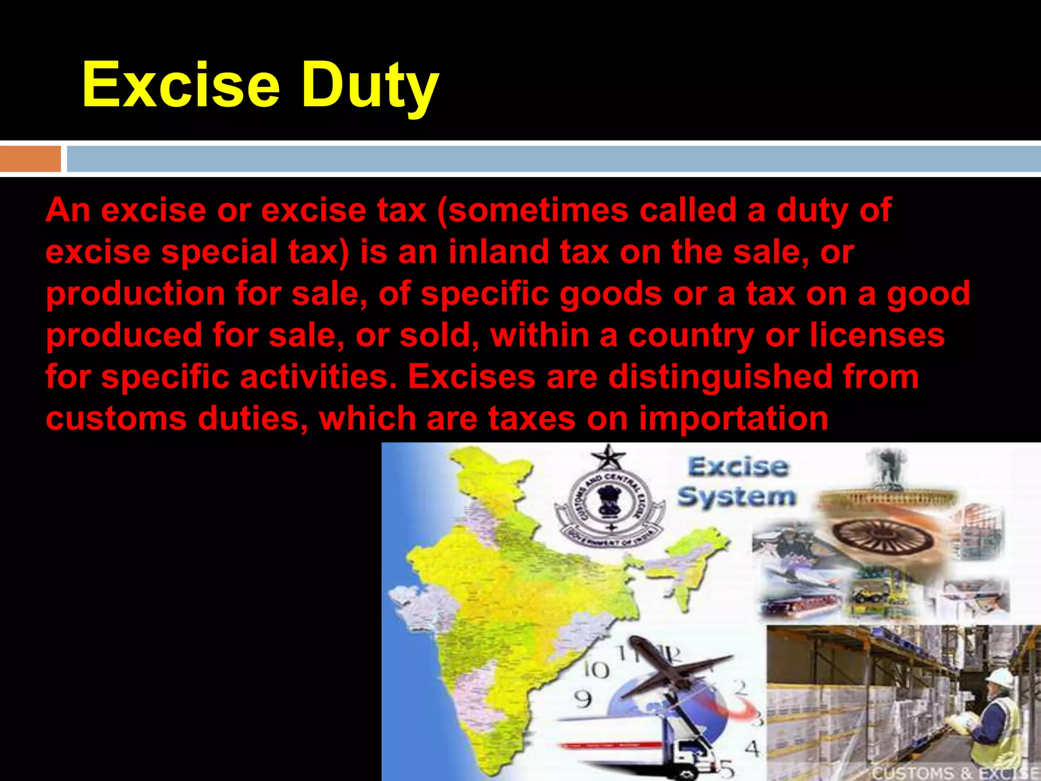 Excise Duty
An excise or excise tax (sometimes called a duty of
excise special tax) is an inland tax on the sale, or
production for sale, of specific goods or a tax on a good
produced for sale, or sold, within a country or licenses
for specific activities. Excises are distinguished from
customs duties, which are taxes on importation
 