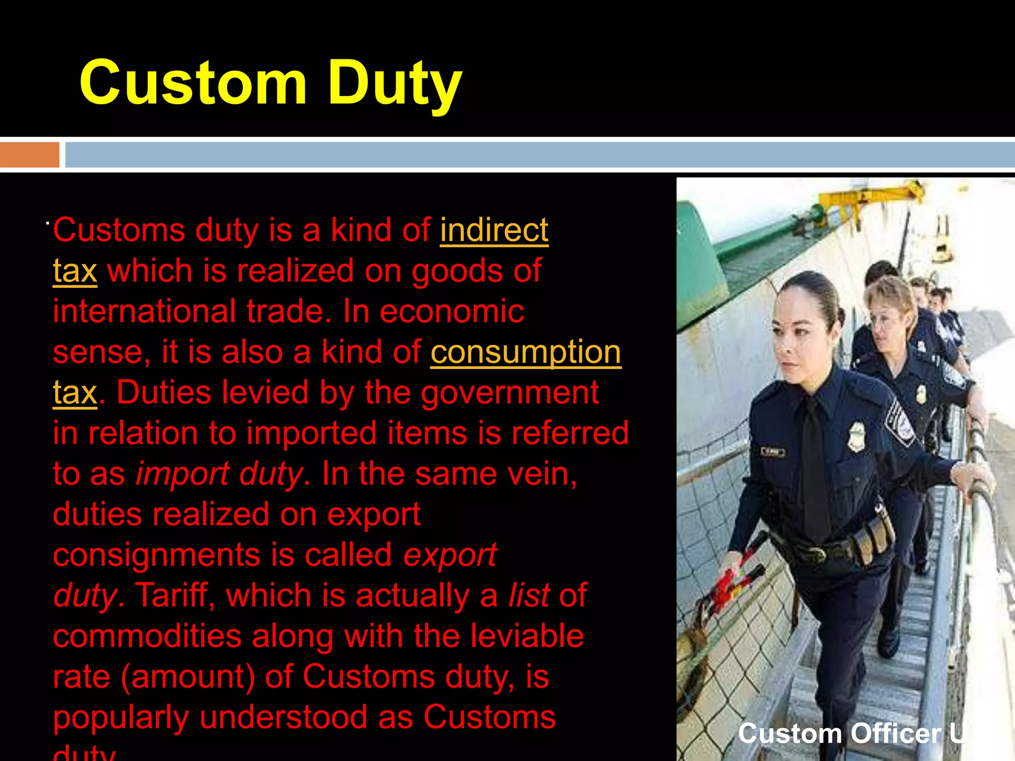 Custom Duty
.
    Customs duty is a kind of indirect
    tax which is realized on goods of
    international trade. In economic
    sense, it is also a kind of consumption
    tax. Duties levied by the government
    in relation to imported items is referred
    to as import duty. In the same vein,
    duties realized on export
    consignments is called export
    duty. Tariff, which is actually a list of
    commodities along with the leviable
    rate (amount) of Customs duty, is
    popularly understood as Customs             Custom Officer U.K
 
