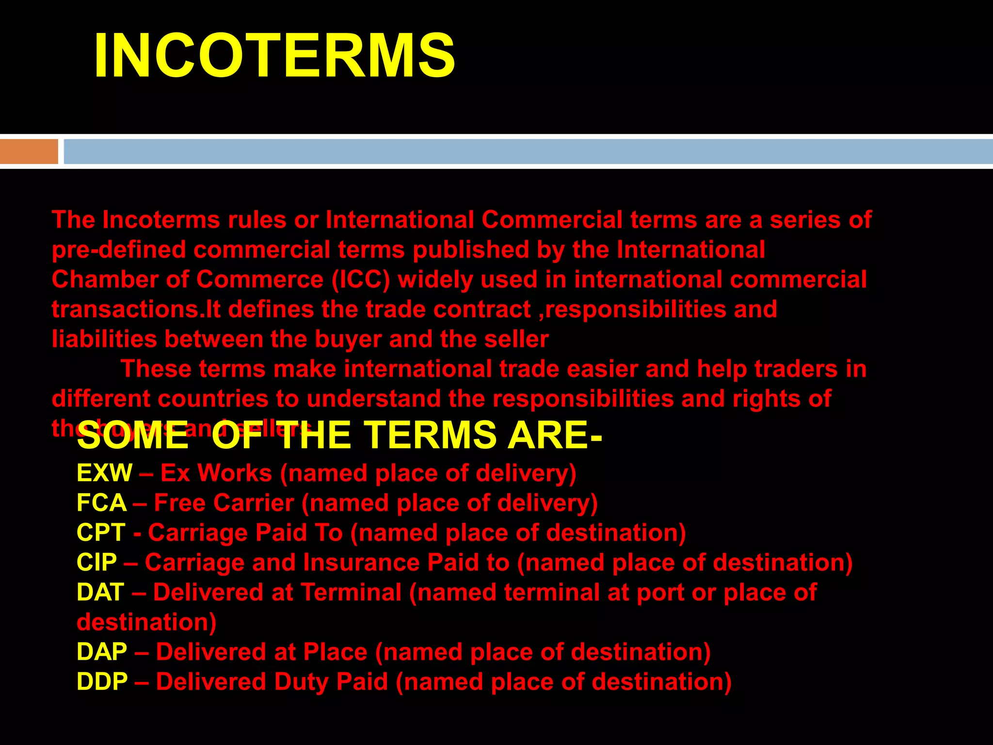 INCOTERMS

The Incoterms rules or International Commercial terms are a series of
pre-defined commercial terms published by the International
Chamber of Commerce (ICC) widely used in international commercial
transactions.It defines the trade contract ,responsibilities and
liabilities between the buyer and the seller
        These terms make international trade easier and help traders in
different countries to understand the responsibilities and rights of
the buyers and sellers.
   SOME OF THE TERMS ARE-
  EXW – Ex Works (named place of delivery)
  FCA – Free Carrier (named place of delivery)
  CPT - Carriage Paid To (named place of destination)
  CIP – Carriage and Insurance Paid to (named place of destination)
  DAT – Delivered at Terminal (named terminal at port or place of
  destination)
  DAP – Delivered at Place (named place of destination)
  DDP – Delivered Duty Paid (named place of destination)
 