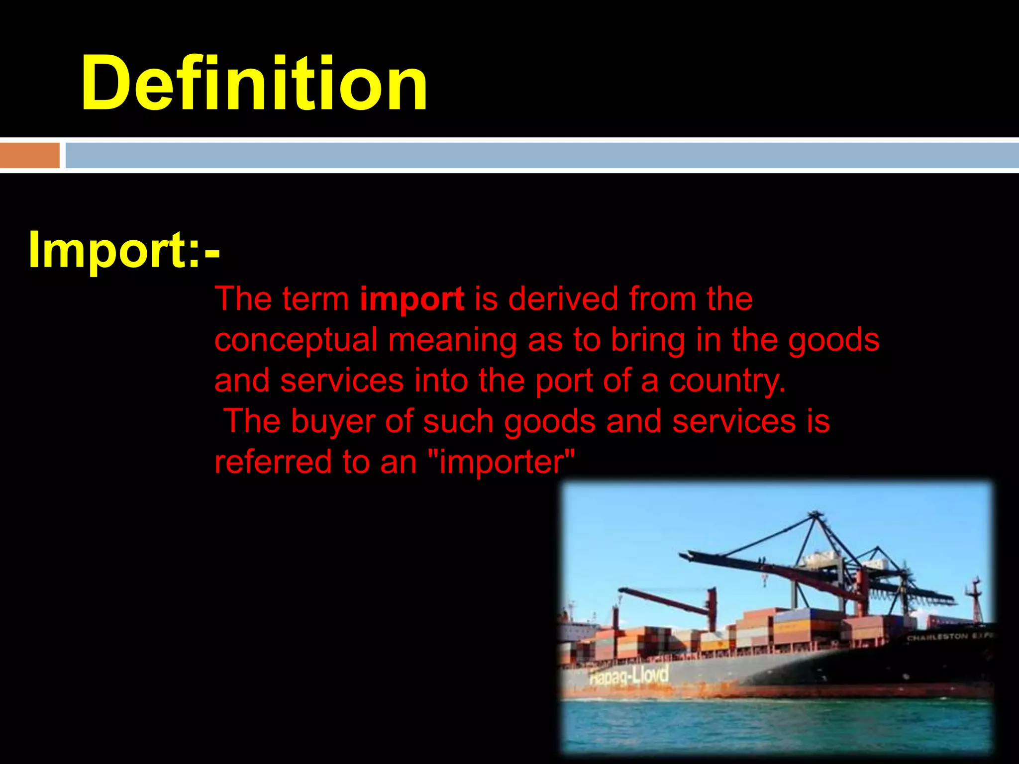 Definition

Import:-
       The term import is derived from the
       conceptual meaning as to bring in the goods
       and services into the port of a country.
        The buyer of such goods and services is
       referred to an "importer"
 