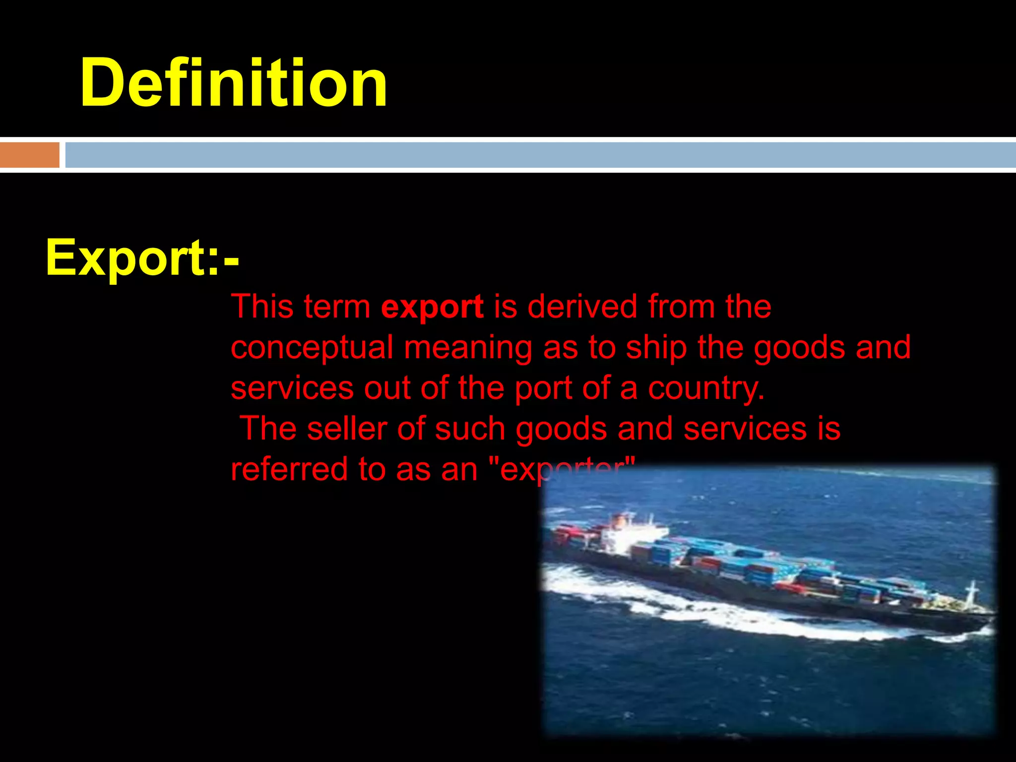 Definition

Export:-
       This term export is derived from the
       conceptual meaning as to ship the goods and
       services out of the port of a country.
        The seller of such goods and services is
       referred to as an "exporter"
 