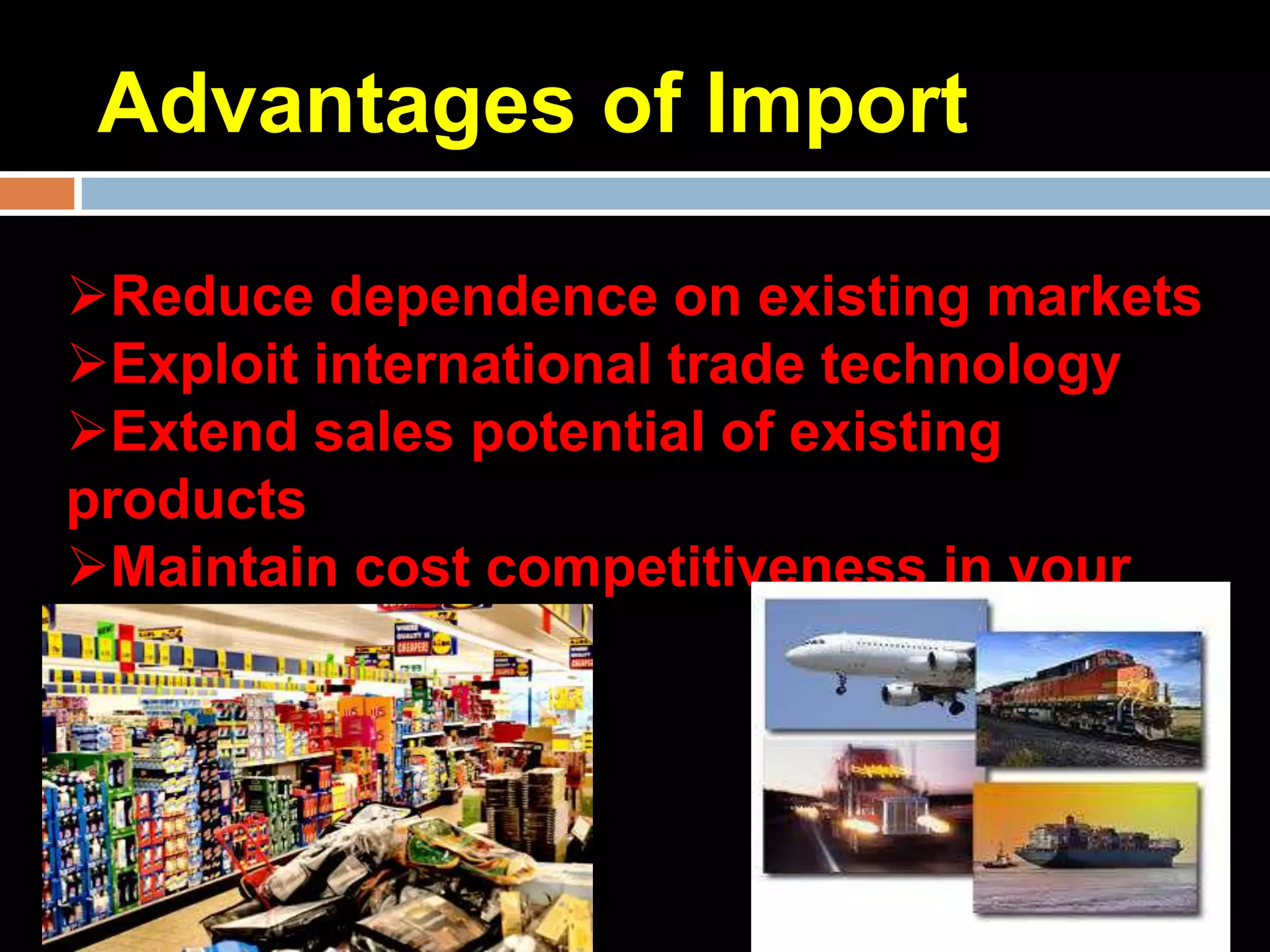 Advantages of Import

Reduce dependence on existing markets
Exploit international trade technology
Extend sales potential of existing
products
Maintain cost competitiveness in your
domestic market
 