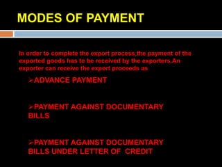 MODES OF PAYMENT

In order to complete the export process,the payment of the
exported goods has to be received by the exporters.An
exporter can receive the export proceeds as
   ADVANCE PAYMENT


   PAYMENT AGAINST DOCUMENTARY
   BILLS


   PAYMENT AGAINST DOCUMENTARY
   BILLS UNDER LETTER OF CREDIT
 