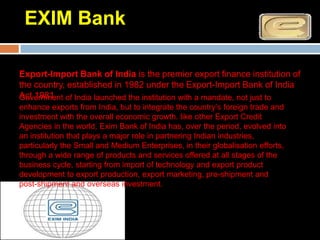 EXIM Bank

Export-Import Bank of India is the premier export finance institution of
the country, established in 1982 under the Export-Import Bank of India
Act 1981 of India launched the institution with a mandate, not just to
Government
enhance exports from India, but to integrate the country’s foreign trade and
investment with the overall economic growth. like other Export Credit
Agencies in the world, Exim Bank of India has, over the period, evolved into
an institution that plays a major role in partnering Indian industries,
particularly the Small and Medium Enterprises, in their globalisation efforts,
through a wide range of products and services offered at all stages of the
business cycle, starting from import of technology and export product
development to export production, export marketing, pre-shipment and
post-shipment and overseas investment.
 