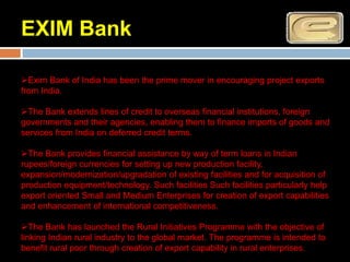 EXIM Bank

Exim Bank of India has been the prime mover in encouraging project exports
from India.

The Bank extends lines of credit to overseas financial institutions, foreign
governments and their agencies, enabling them to finance imports of goods and
services from India on deferred credit terms.

The Bank provides financial assistance by way of term loans in Indian
rupees/foreign currencies for setting up new production facility,
expansion/modernization/upgradation of existing facilities and for acquisition of
production equipment/technology. Such facilities Such facilities particularly help
export oriented Small and Medium Enterprises for creation of export capabilities
and enhancement of international competitiveness.

The Bank has launched the Rural Initiatives Programme with the objective of
linking Indian rural industry to the global market. The programme is intended to
benefit rural poor through creation of export capability in rural enterprises.
 