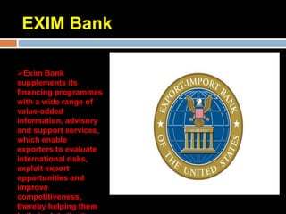 EXIM Bank

Exim Bank
supplements its
financing programmes
with a wide range of
value-added
information, advisory
and support services,
which enable
exporters to evaluate
international risks,
exploit export
opportunities and
improve
competitiveness,
thereby helping them
 