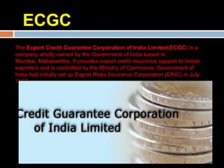 ECGC
The Export Credit Guarantee Corporation of India Limited(ECGC) is a
company wholly owned by the Government of India based in
Mumbai, Maharashtra. It provides export credit insurance support to Indian
exporters and is controlled by the Ministry of Commerce. Government of
India had initially set up Export Risks Insurance Corporation (ERIC) in July
1957.
 