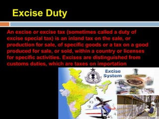 Excise Duty
An excise or excise tax (sometimes called a duty of
excise special tax) is an inland tax on the sale, or
production for sale, of specific goods or a tax on a good
produced for sale, or sold, within a country or licenses
for specific activities. Excises are distinguished from
customs duties, which are taxes on importation
 