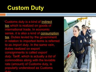 Custom Duty
.
    Customs duty is a kind of indirect
    tax which is realized on goods of
    international trade. In economic
    sense, it is also a kind of consumption
    tax. Duties levied by the government
    in relation to imported items is referred
    to as import duty. In the same vein,
    duties realized on export
    consignments is called export
    duty. Tariff, which is actually a list of
    commodities along with the leviable
    rate (amount) of Customs duty, is
    popularly understood as Customs             Custom Officer U.K
 