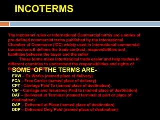 INCOTERMS

The Incoterms rules or International Commercial terms are a series of
pre-defined commercial terms published by the International
Chamber of Commerce (ICC) widely used in international commercial
transactions.It defines the trade contract ,responsibilities and
liabilities between the buyer and the seller
        These terms make international trade easier and help traders in
different countries to understand the responsibilities and rights of
the buyers and sellers.
   SOME OF THE TERMS ARE-
  EXW – Ex Works (named place of delivery)
  FCA – Free Carrier (named place of delivery)
  CPT - Carriage Paid To (named place of destination)
  CIP – Carriage and Insurance Paid to (named place of destination)
  DAT – Delivered at Terminal (named terminal at port or place of
  destination)
  DAP – Delivered at Place (named place of destination)
  DDP – Delivered Duty Paid (named place of destination)
 